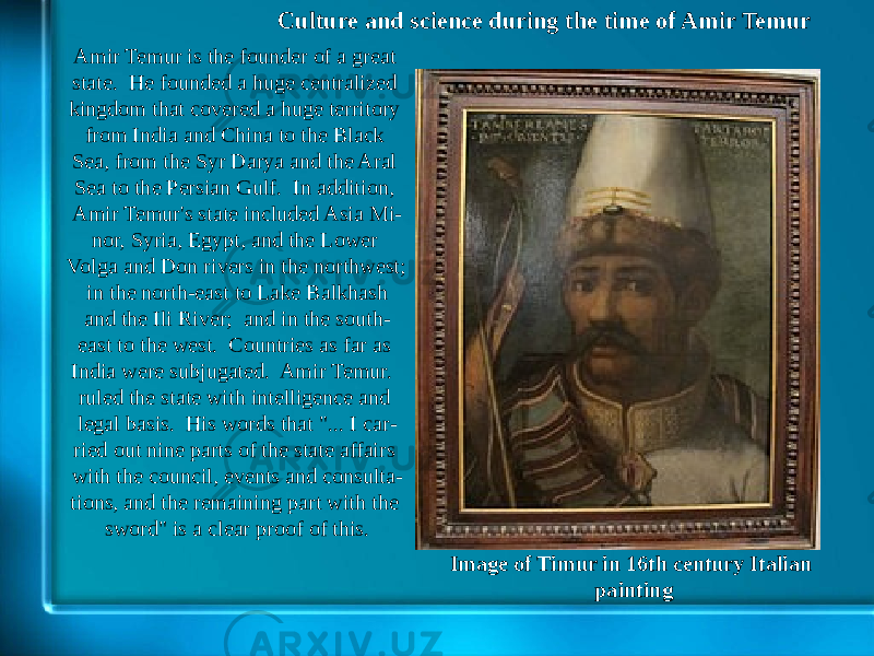 Culture and science during the time of Amir Temur Image of Timur in 16th century Italian paintingAmir Temur is the founder of a great state. He founded a huge centralized kingdom that covered a huge territory from India and China to the Black Sea, from the Syr Darya and the Aral Sea to the Persian Gulf. In addition, Amir Temur&#39;s state included Asia Mi - nor, Syria, Egypt, and the Lower Volga and Don rivers in the northwest; in the north-east to Lake Balkhash and the Ili River; and in the south- east to the west. Countries as far as India were subjugated. Amir Temur. ruled the state with intelligence and legal basis. His words that &#34;... I car - ried out nine parts of the state affairs with the council, events and consulta - tions, and the remaining part with the sword&#34; is a clear proof of this. 