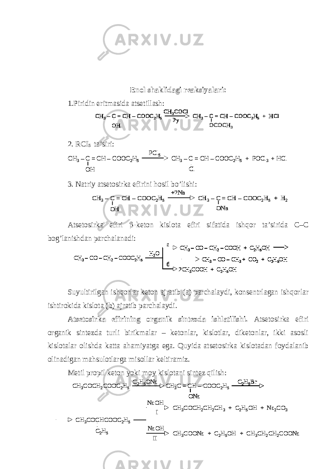 Enol shaklidagi reaksiyalari: 1.Piridin eritmasida atsetillash: 2. R CI 5 ta’siri: 3. Natriy atsetosirka efirini hosil bo’lishi: Atsetosirka efiri  -keton kislota efiri sifatida ishqor ta’sirida C – C bog’lanishdan parchalanadi: Suyultirilgan ishqorlar keton ajratib (a) parchalaydi, konsentrlagan ishqorlar ishtirokida kislota (b) ajratib parchalaydi. Atsetosirka efirining organik sintezda ishlatilishi. Atsetosirka efiri organik sintezda turli birikmalar – ketonlar, kislotlar, diketonlar, ikki asosli kislotalar olishda katta ahamiyatga ega. Quyida atsetosirka kislotadan foydalanib olinadigan mahsulotlarga misollar keltiramiz. Metil propil keton yoki moy kislotani sintez qilish:CH 3–C = CH –COOC 2H5 CH 3–C = CH –COOC 2H5+ HCl CH 3COCl Py OH OCOCH 3 CH 3–C = CH –COOC 2H5 CH 3–C = CH –COOC 2H5+ HCl CH 3COCl Py CH 3–C = CH –COOC 2H5 CH 3–C = CH –COOC 2H5+ HCl CH 3COCl Py OH OCOCH 3 CH 3–C = CH –COOC 2H5 CH 3–C = CH –COOC 2H5+ POCl 3 + HCl PCl 5 OH Cl CH 3–C = CH –COOC 2H5 CH 3–C = CH –COOC 2H5+ POCl 3 + HCl PCl 5 OH Cl CH 3–C = CH –COOC 2H5 CH 3–C = CH –COOC 2H5+ H 2 +2Na OH ONa CH 3–C = CH –COOC 2H5 CH 3–C = CH –COOC 2H5+ H 2 +2Na OH ONa CH 3–CO –CH 2–COOC 2H5 H2O б CH 3–CO –CH 2–COOH + C 2H5OH CH 3–CO –CH 3+ CO 2+ C 2H5OH 2CH 3COOH + C 2H5OH a CH 3–CO –CH 2–COOC 2H5 H2O б CH 3–CO –CH 2–COOH + C 2H5OH CH 3–CO –CH 3+ CO 2+ C 2H5OH 2CH 3COOH + C 2H5OH CH 3–CO –CH 2–COOC 2H5 H2O б CH 3–CO –CH 2–COOH + C 2H5OH CH 3–CO –CH 3+ CO 2+ C 2H5OH CH 3–CO –CH 2–COOH + C 2H5OH CH 3–CO –CH 3+ CO 2+ C 2H5OH 2CH 3COOH + C 2H5OH a CH 3COCH 2COOC 2H5 CH 3C = CH –COOC 2H5 C2H5ONa C2H5Br CH 3COCHCOOC 2H5 C2H5 ONa CH 3COCH 2CH 2CH 3+ C 2H5OH + Na 2CO 3 NaOH NaOH I II CH 3COONa + C 2H5OH + CH 3CH 2CH 2COONa CH 3COCH 2COOC 2H5 CH 3C = CH –COOC 2H5 C2H5ONa C2H5Br C2H5Br CH 3COCHCOOC 2H5 C2H5 ONaONa CH 3COCH 2CH 2CH 3+ C 2H5OH + Na 2CO 3 NaOH NaOH I II CH 3COONa + C 2H5OH + CH 3CH 2CH 2COONa 