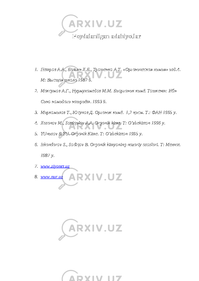 Foydalanilgan adabiyotlar 1. Пeтров A.A., Бальян X.Б., Tрoшeнкo A.T. «Oрганическая xимия» изд.4. M: Высщая школа 1982 й. 2. Максумов А.Г., Нурмухамедов M.M. Биорганик кимё. Тошкент: Ибн Сино номидаги нашриёт. 1993 й. 3. Миркомилов T., Юсупов Д. Органик ким ё . 1,2-қисм. T.: ФАН 1995 у. 4. Xasanov M., Sottiqulov A.A. Organik kime. T: O’zbekiston 1996 y. 5. YUnusov R.YU. Organik Kime. T: O’zbekiston 1995 y. 6. Iskandarov S., Sodiqov B. Organik kimyoning nazariy asoslari. T: Mexnat. 1987 y. 7. www.ziyonet.uz 8. www.nur.uz 
