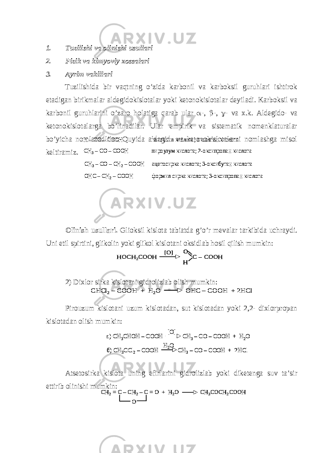 1. Tuzilishi va olinishi usullari 2. Fizik va kimyoviy xossalari 3. Ayrim vakillari Tuzilishida bir vaqtning o’zida karbonil va karboksil guruhlari ishtirok etadigan birikmalar aldegidokislotalar yoki ketonokislotalar deyiladi. Karboksil va karbonil guruhlarini o’zaro holatiga qarab ular  -,  -,  - va x.k. Aldegido- va ketonokislotalarga bo’linadilar. Ular empirik va sistematik nomenklaturalar bo’yicha nomlanadlilar. Quyida aldegid- va ketonokislotalarni nomlashga misol keltiramiz. Olinish usullari. Glioksil kislota tabiatda g’o’r mevalar tarkibida uchraydi. Uni etil spirtini, glikolin yoki glikol kislotani oksidlab hosil qilish mumkin: 2) Dixlor sirka kislotani gidrolizlab olish mumkin: Pirouzum kislotani uzum kislotadan, sut kislotadan yoki 2,2- dixlorpropan kislotadan olish mumkin: Atsetosirka kislota uning efirlarini gidrolizlab yoki diketenga suv ta’sir ettirib olinishi mumkin:H –CO –COOH глиоксил кислота; оксоэтан кислота CH 3–CO –COOH пироузум кислота; 2 -оксипропан кислота CH 3–CO –CH 2–COOH ацетосирка кислота; 3 -оксибутан кислота OHC –CH 2–COOH формил сирка кислота; 3 -оксипропан кислота H –CO –COOH глиоксил кислота; оксоэтан кислота CH 3–CO –COOH пироузум кислота; 2 -оксипропан кислота CH 3–CO –CH 2–COOH ацетосирка кислота; 3 -оксибутан кислота OHC –CH 2–COOH формил сирка кислота; 3 -оксипропан кислота HOCH 2COOH C –COOH O H [O] HOCH 2COOH C –COOH O H O H [O] CHCl 2–COOH + H 2O OHC –COOH + 2HCl CHCl 2–COOH + H 2O OHC –COOH + 2HCl a) CH 3CHOH –COOH CH 3–CO –COOH + H 2O [O] б) CH 3CCl 2–COOH CH 3–CO –COOH + 2HCl H2O a) CH 3CHOH –COOH CH 3–CO –COOH + H 2O [O] б) CH 3CCl 2–COOH CH 3–CO –COOH + 2HCl H2O CH 2= C –CH 2–C = O + H 2O CH 3COCH 2COOH O CH 2= C –CH 2–C = O + H 2O CH 3COCH 2COOH O 