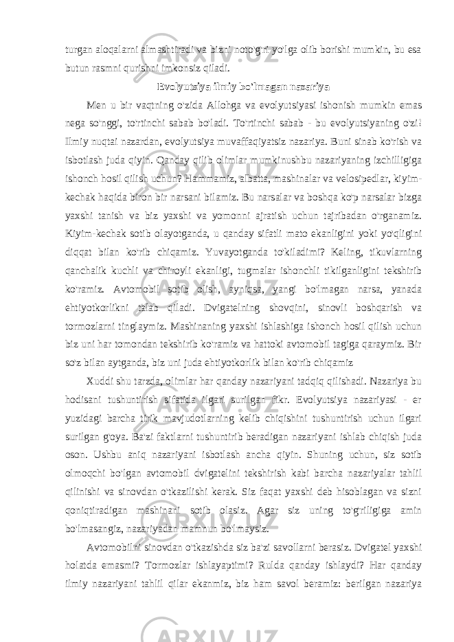 turgan aloqalarni almashtiradi va bizni noto&#39;g&#39;ri yo&#39;lga olib borishi mumkin, bu esa butun rasmni qurishni imkonsiz qiladi. Evolyutsiya ilmiy bo&#39;lmagan nazariya Men u bir vaqtning o&#39;zida Allohga va evolyutsiyasi ishonish mumkin emas nega so&#39;nggi, to&#39;rtinchi sabab bo&#39;ladi. To&#39;rtinchi sabab - bu evolyutsiyaning o&#39;zi! Ilmiy nuqtai nazardan, evolyutsiya muvaffaqiyatsiz nazariya. Buni sinab ko&#39;rish va isbotlash juda qiyin. Qanday qilib olimlar mumkinushbu nazariyaning izchilligiga ishonch hosil qilish uchun? Hammamiz, albatta, mashinalar va velosipedlar, kiyim- kechak haqida biron bir narsani bilamiz. Bu narsalar va boshqa ko&#39;p narsalar bizga yaxshi tanish va biz yaxshi va yomonni ajratish uchun tajribadan o&#39;rganamiz. Kiyim-kechak sotib olayotganda, u qanday sifatli mato ekanligini yoki yo&#39;qligini diqqat bilan ko&#39;rib chiqamiz. Yuvayotganda to&#39;kiladimi? Keling, tikuvlarning qanchalik kuchli va chiroyli ekanligi, tugmalar ishonchli tikilganligini tekshirib ko&#39;ramiz. Avtomobil sotib olish, ayniqsa, yangi bo&#39;lmagan narsa, yanada ehtiyotkorlikni talab qiladi. Dvigatelning shovqini, sinovli boshqarish va tormozlarni tinglaymiz. Mashinaning yaxshi ishlashiga ishonch hosil qilish uchun biz uni har tomondan tekshirib ko&#39;ramiz va hattoki avtomobil tagiga qaraymiz. Bir so&#39;z bilan aytganda, biz uni juda ehtiyotkorlik bilan ko&#39;rib chiqamiz Xuddi shu tarzda, olimlar har qanday nazariyani tadqiq qilishadi. Nazariya bu hodisani tushuntirish sifatida ilgari surilgan fikr. Evolyutsiya nazariyasi - er yuzidagi barcha tirik mavjudotlarning kelib chiqishini tushuntirish uchun ilgari surilgan g&#39;oya. Ba&#39;zi faktlarni tushuntirib beradigan nazariyani ishlab chiqish juda oson. Ushbu aniq nazariyani isbotlash ancha qiyin. Shuning uchun, siz sotib olmoqchi bo&#39;lgan avtomobil dvigatelini tekshirish kabi barcha nazariyalar tahlil qilinishi va sinovdan o&#39;tkazilishi kerak. Siz faqat yaxshi deb hisoblagan va sizni qoniqtiradigan mashinani sotib olasiz. Agar siz uning to&#39;g&#39;riligiga amin bo&#39;lmasangiz, nazariyadan mamnun bo&#39;lmaysiz. Avtomobilni sinovdan o&#39;tkazishda siz ba&#39;zi savollarni berasiz. Dvigatel yaxshi holatda emasmi? Tormozlar ishlayaptimi? Rulda qanday ishlaydi? Har qanday ilmiy nazariyani tahlil qilar ekanmiz, biz ham savol beramiz: berilgan nazariya 