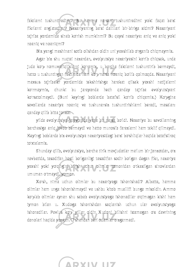 faktlarni tushuntiradimi? Bu hamma narsani tushuntiradimi yoki faqat ba&#39;zi fikrlarni anglatadimi? Nazariyaning ba&#39;zi dalillari bir-biriga zidmi? Nazariyani tajriba yordamida sinab ko&#39;rish mumkinmi? Bu qaysi nazariya: aniq va aniq yoki noaniq va noaniqmi? Biz yangi mashinani sotib olishdan oldin uni yaxshilab o&#39;rganib chiqmaymiz. Agar biz shu nuqtai nazardan, evolyutsiya nazariyasini ko&#39;rib chiqsak, unda juda ko&#39;p nomuvofiqliklarni ko&#39;ramiz, u barcha faktlarni tushuntirib bermaydi, hatto u tushuntirgan faktlarda ham ko&#39;p narsa noaniq bo&#39;lib qolmoqda. Nazariyani maxsus tajribalar yordamida tekshirishga harakat qilsak yaxshi natijalarni ko&#39;rmaymiz, chunki bu jarayonda hech qanday tajriba evolyutsiyani ko&#39;rsatolmaydi. (Buni keyingi boblarda batafsil ko&#39;rib chiqamiz.) Ko&#39;pgina savollarda nazariya noaniq va tushunarsiz tushuntirishlarni beradi, masalan: qanday qilib bitta jonzot yilda evolyutsiya jarayonida yana bir narsa bo&#39;ldi. Nazariya bu savollarning barchasiga aniq javob bermaydi va hatto munosib farazlarni ham taklif qilmaydi. Keyingi boblarda biz evolyutsiya nazariyasidagi ba&#39;zi bo&#39;shliqlar haqida batafsilroq to&#39;xtalamiz. Shunday qilib, evolyutsiya, barcha tirik mavjudotlar ma&#39;lum bir jonzotdan, o&#39;z navbatida, tasodifan hosil bo&#39;lganligi tasodifan sodir bo&#39;lgan degan fikr, nazariya yaxshi yoki yo&#39;qligini bilish uchun olimlar tomonidan o&#39;tkazilgan sinovlardan umuman o&#39;tmaydi. yomon. Xo&#39;sh, nima uchun olimlar bu nazariyaga ishonishadi? Albatta, hamma olimlar ham unga ishonishmaydi va ushbu kitob muallifi bunga misoldir. Ammo ko&#39;plab olimlar aynan shu sabab evolyutsiyaga ishonadilar o&#39;qimagan kishi ham iymon bilan u. Xudoga ishonishdan saqlanish uchun ular evolyutsiyaga ishonadilar. Pavlus ko&#39;p yillar oldin Xudoni bilishni istamagan o&#39;z davrining donolari haqida yozgan. O&#39;shandan beri odamlar o&#39;zgarmadi. 