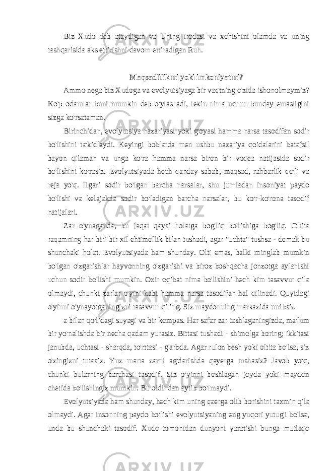 Biz Xudo deb ataydigan va Uning irodasi va xohishini olamda va uning tashqarisida aks ettirishni davom ettiradigan Ruh. Maqsadlilikmi yoki imkoniyatmi? Ammo nega biz Xudoga va evolyutsiyaga bir vaqtning o&#39;zida ishonolmaymiz? Ko&#39;p odamlar buni mumkin deb o&#39;ylashadi, lekin nima uchun bunday emasligini sizga ko&#39;rsataman. Birinchidan, evolyutsiya nazariyasi yoki g&#39;oyasi hamma narsa tasodifan sodir bo&#39;lishini ta&#39;kidlaydi. Keyingi boblarda men ushbu nazariya qoidalarini batafsil bayon qilaman va unga ko&#39;ra hamma narsa biron bir voqea natijasida sodir bo&#39;lishini ko&#39;rasiz. Evolyutsiyada hech qanday sabab, maqsad, rahbarlik qo&#39;li va reja yo&#39;q. Ilgari sodir bo&#39;lgan barcha narsalar, shu jumladan insoniyat paydo bo&#39;lishi va kelajakda sodir bo&#39;ladigan barcha narsalar, bu ko&#39;r-ko&#39;rona tasodif natijalari. Zar o&#39;ynaganda, bu faqat qaysi holatga bog&#39;liq bo&#39;lishiga bog&#39;liq. Oltita raqamning har biri bir xil ehtimollik bilan tushadi, agar &#34;uchta&#34; tushsa - demak bu shunchaki holat. Evolyutsiyada ham shunday. Olti emas, balki minglab mumkin bo&#39;lgan o&#39;zgarishlar hayvonning o&#39;zgarishi va biroz boshqacha jonzotga aylanishi uchun sodir bo&#39;lishi mumkin. Oxir oqibat nima bo&#39;lishini hech kim tasavvur qila olmaydi, chunki zarlar o&#39;yini kabi hamma narsa tasodifan hal qilinadi. Quyidagi o&#39;yinni o&#39;ynayotganingizni tasavvur qiling. Siz maydonning markazida turibsiz a bilan qo&#39;lidagi suyagi va bir kompas. Har safar zar tashlaganingizda, ma&#39;lum bir yo&#39;nalishda bir necha qadam yurasiz. Bittasi tushadi - shimolga boring; ikkitasi janubda, uchtasi - sharqda, to&#39;rttasi - g&#39;arbda. Agar rulon besh yoki oltita bo&#39;lsa, siz o&#39;zingizni tutasiz. Yuz marta zarni ag&#39;darishda qayerga tushasiz? Javob yo&#39;q, chunki bularning barchasi tasodif. Siz o&#39;yinni boshlagan joyda yoki maydon chetida bo&#39;lishingiz mumkin. Bu oldindan aytib bo&#39;lmaydi. Evolyutsiyada ham shunday, hech kim uning qaerga olib borishini taxmin qila olmaydi. Agar insonning paydo bo&#39;lishi evolyutsiyaning eng yuqori yutug&#39;i bo&#39;lsa, unda bu shunchaki tasodif. Xudo tomonidan dunyoni yaratishi bunga mutlaqo 