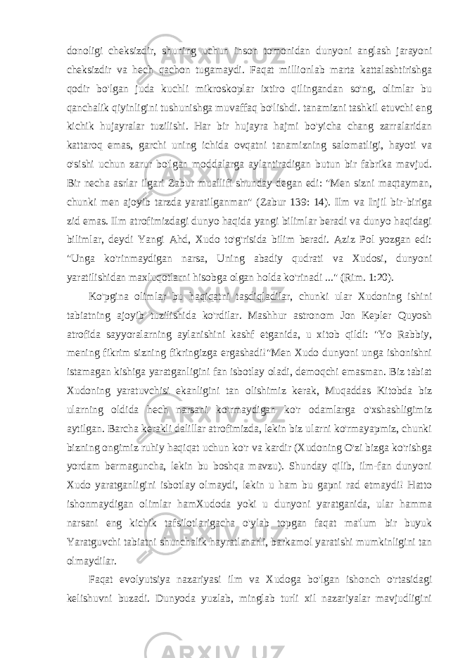 donoligi cheksizdir, shuning uchun inson tomonidan dunyoni anglash jarayoni cheksizdir va hech qachon tugamaydi. Faqat millionlab marta kattalashtirishga qodir bo&#39;lgan juda kuchli mikroskoplar ixtiro qilingandan so&#39;ng, olimlar bu qanchalik qiyinligini tushunishga muvaffaq bo&#39;lishdi. tanamizni tashkil etuvchi eng kichik hujayralar tuzilishi. Har bir hujayra hajmi bo&#39;yicha chang zarralaridan kattaroq emas, garchi uning ichida ovqatni tanamizning salomatligi, hayoti va o&#39;sishi uchun zarur bo&#39;lgan moddalarga aylantiradigan butun bir fabrika mavjud. Bir necha asrlar ilgari Zabur muallifi shunday degan edi: &#34;Men sizni maqtayman, chunki men ajoyib tarzda yaratilganman&#34; (Zabur 139: 14). Ilm va Injil bir-biriga zid emas. Ilm atrofimizdagi dunyo haqida yangi bilimlar beradi va dunyo haqidagi bilimlar, deydi Yangi Ahd, Xudo to&#39;g&#39;risida bilim beradi. Aziz Pol yozgan edi: &#34;Unga ko&#39;rinmaydigan narsa, Uning abadiy qudrati va Xudosi, dunyoni yaratilishidan maxluqotlarni hisobga olgan holda ko&#39;rinadi ...&#34; (Rim. 1:20). Ko&#39;pgina olimlar bu haqiqatni tasdiqladilar, chunki ular Xudoning ishini tabiatning ajoyib tuzilishida ko&#39;rdilar. Mashhur astronom Jon Kepler Quyosh atrofida sayyoralarning aylanishini kashf etganida, u xitob qildi: &#34;Yo Rabbiy, mening fikrim sizning fikringizga ergashadi!&#34;Men Xudo dunyoni unga ishonishni istamagan kishiga yaratganligini fan isbotlay oladi, demoqchi emasman. Biz tabiat Xudoning yaratuvchisi ekanligini tan olishimiz kerak, Muqaddas Kitobda biz ularning oldida hech narsani ko&#39;rmaydigan ko&#39;r odamlarga o&#39;xshashligimiz aytilgan. Barcha kerakli dalillar atrofimizda, lekin biz ularni ko&#39;rmayapmiz, chunki bizning ongimiz ruhiy haqiqat uchun ko&#39;r va kardir (Xudoning O&#39;zi bizga ko&#39;rishga yordam bermaguncha, lekin bu boshqa mavzu). Shunday qilib, ilm-fan dunyoni Xudo yaratganligini isbotlay olmaydi, lekin u ham bu gapni rad etmaydi! Hatto ishonmaydigan olimlar hamXudoda yoki u dunyoni yaratganida, ular hamma narsani eng kichik tafsilotlarigacha o&#39;ylab topgan faqat ma&#39;lum bir buyuk Yaratguvchi tabiatni shunchalik hayratlanarli, barkamol yaratishi mumkinligini tan olmaydilar. Faqat evolyutsiya nazariyasi ilm va Xudoga bo&#39;lgan ishonch o&#39;rtasidagi kelishuvni buzadi. Dunyoda yuzlab, minglab turli xil nazariyalar mavjudligini 