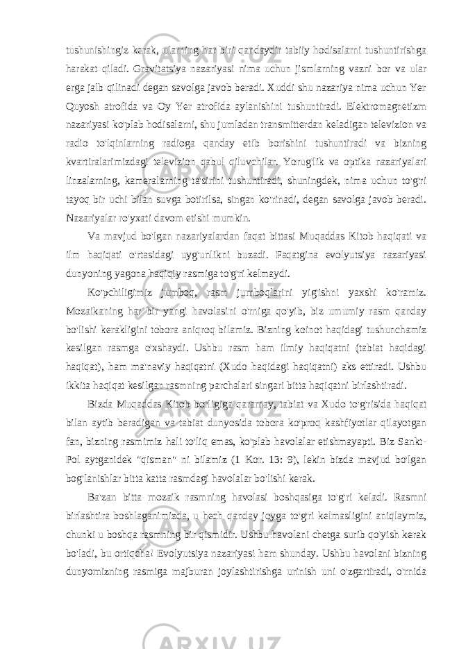 tushunishingiz kerak, ularning har biri qandaydir tabiiy hodisalarni tushuntirishga harakat qiladi. Gravitatsiya nazariyasi nima uchun jismlarning vazni bor va ular erga jalb qilinadi degan savolga javob beradi. Xuddi shu nazariya nima uchun Yer Quyosh atrofida va Oy Yer atrofida aylanishini tushuntiradi. Elektromagnetizm nazariyasi ko&#39;plab hodisalarni, shu jumladan transmitterdan keladigan televizion va radio to&#39;lqinlarning radioga qanday etib borishini tushuntiradi va bizning kvartiralarimizdagi televizion qabul qiluvchilar. Yorug&#39;lik va optika nazariyalari linzalarning, kameralarning ta&#39;sirini tushuntiradi, shuningdek, nima uchun to&#39;g&#39;ri tayoq bir uchi bilan suvga botirilsa, singan ko&#39;rinadi, degan savolga javob beradi. Nazariyalar ro&#39;yxati davom etishi mumkin. Va mavjud bo&#39;lgan nazariyalardan faqat bittasi Muqaddas Kitob haqiqati va ilm haqiqati o&#39;rtasidagi uyg&#39;unlikni buzadi. Faqatgina evolyutsiya nazariyasi dunyoning yagona haqiqiy rasmiga to&#39;g&#39;ri kelmaydi. Ko&#39;pchiligimiz jumboq, rasm jumboqlarini yig&#39;ishni yaxshi ko&#39;ramiz. Mozaikaning har bir yangi havolasini o&#39;rniga qo&#39;yib, biz umumiy rasm qanday bo&#39;lishi kerakligini tobora aniqroq bilamiz. Bizning koinot haqidagi tushunchamiz kesilgan rasmga o&#39;xshaydi. Ushbu rasm ham ilmiy haqiqatni (tabiat haqidagi haqiqat), ham ma&#39;naviy haqiqatni (Xudo haqidagi haqiqatni) aks ettiradi. Ushbu ikkita haqiqat kesilgan rasmning parchalari singari bitta haqiqatni birlashtiradi. Bizda Muqaddas Kitob borligiga qaramay, tabiat va Xudo to&#39;g&#39;risida haqiqat bilan aytib beradigan va tabiat dunyosida tobora ko&#39;proq kashfiyotlar qilayotgan fan, bizning rasmimiz hali to&#39;liq emas, ko&#39;plab havolalar etishmayapti. Biz Sankt- Pol aytganidek &#34;qisman&#34; ni bilamiz (1 Kor. 13: 9), lekin bizda mavjud bo&#39;lgan bog&#39;lanishlar bitta katta rasmdagi havolalar bo&#39;lishi kerak. Ba&#39;zan bitta mozaik rasmning havolasi boshqasiga to&#39;g&#39;ri keladi. Rasmni birlashtira boshlaganimizda, u hech qanday joyga to&#39;g&#39;ri kelmasligini aniqlaymiz, chunki u boshqa rasmning bir qismidir. Ushbu havolani chetga surib qo&#39;yish kerak bo&#39;ladi, bu ortiqcha! Evolyutsiya nazariyasi ham shunday. Ushbu havolani bizning dunyomizning rasmiga majburan joylashtirishga urinish uni o&#39;zgartiradi, o&#39;rnida 