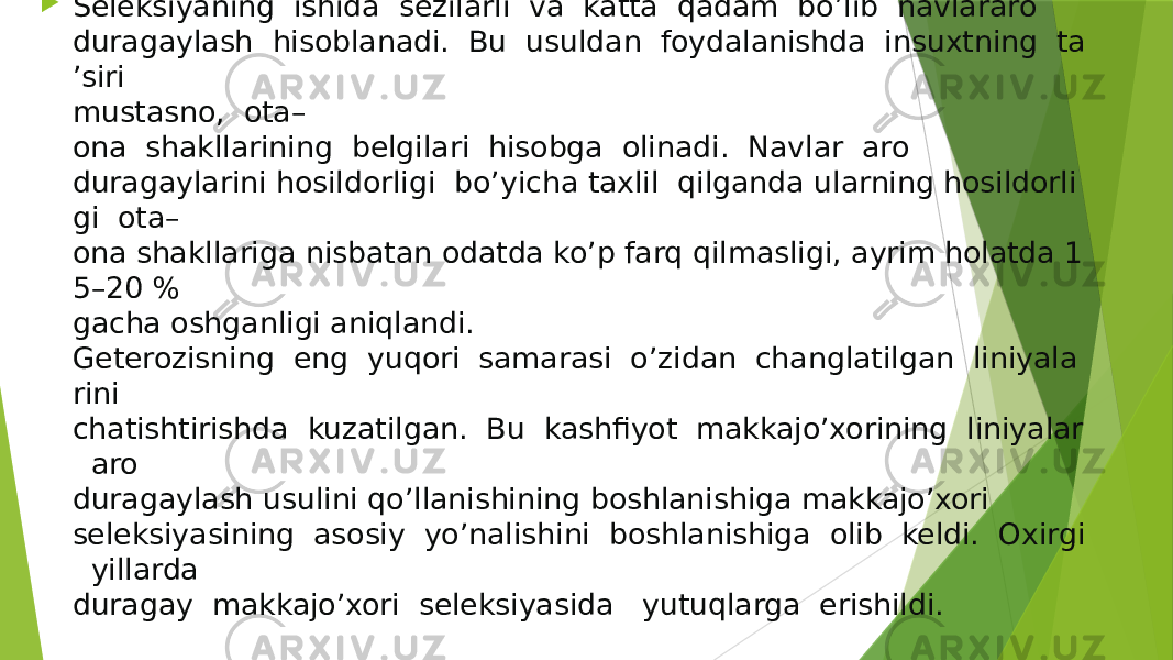  Seleksiyaning  ishida  sezilarli  va  katta  qadam  bo’lib  navlararo  duragaylash  hisoblanadi.  Bu  usuldan  foydalanishda  insuxtning  ta ’siri  mustasno,  ota– ona  shakllarining  belgilari  hisobga  olinadi.  Navlar  aro  duragaylarini hosildorligi  bo’yicha taxlil  qilganda ularning hosildorli gi  ota– ona shakllariga nisbatan odatda ko’p farq qilmasligi, ayrim holatda 1 5–20 %  gacha oshganligi aniqlandi.   Geterozisning  eng  yuqori  samarasi  o’zidan  changlatilgan  liniyala rini  chatishtirishda  kuzatilgan.  Bu  kashfiyot  makkajo’xorining  liniyalar   aro  duragaylash usulini qo’llanishining boshlanishiga makkajo’xori  seleksiyasining  asosiy  yo’nalishini  boshlanishiga  olib  keldi.  Oxirgi   yillarda  duragay  makkajo’xori  seleksiyasida   yutuqlarga  erishildi. 