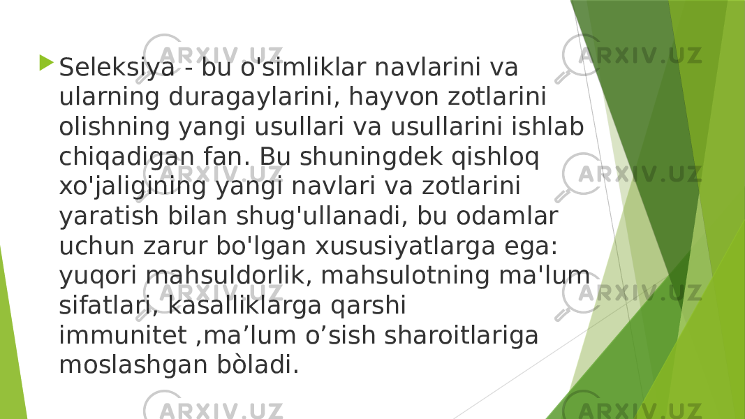  Seleksiya - bu o&#39;simliklar navlarini va ularning duragaylarini, hayvon zotlarini olishning yangi usullari va usullarini ishlab chiqadigan fan. Bu shuningdek qishloq xo&#39;jaligining yangi navlari va zotlarini yaratish bilan shug&#39;ullanadi, bu odamlar uchun zarur bo&#39;lgan xususiyatlarga ega: yuqori mahsuldorlik, mahsulotning ma&#39;lum sifatlari, kasalliklarga qarshi immunitet ,ma’lum o’sish sharoitlariga moslashgan bòladi. 