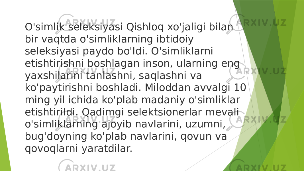 O&#39;simlik seleksiyasi Qishloq xo&#39;jaligi bilan bir vaqtda o&#39;simliklarning ibtidoiy seleksiyasi paydo bo&#39;ldi. O&#39;simliklarni etishtirishni boshlagan inson, ularning eng yaxshilarini tanlashni, saqlashni va ko&#39;paytirishni boshladi. Miloddan avvalgi 10 ming yil ichida ko&#39;plab madaniy o&#39;simliklar etishtirildi. Qadimgi selektsionerlar mevali o&#39;simliklarning ajoyib navlarini, uzumni, bug&#39;doyning ko&#39;plab navlarini, qovun va qovoqlarni yaratdilar. 