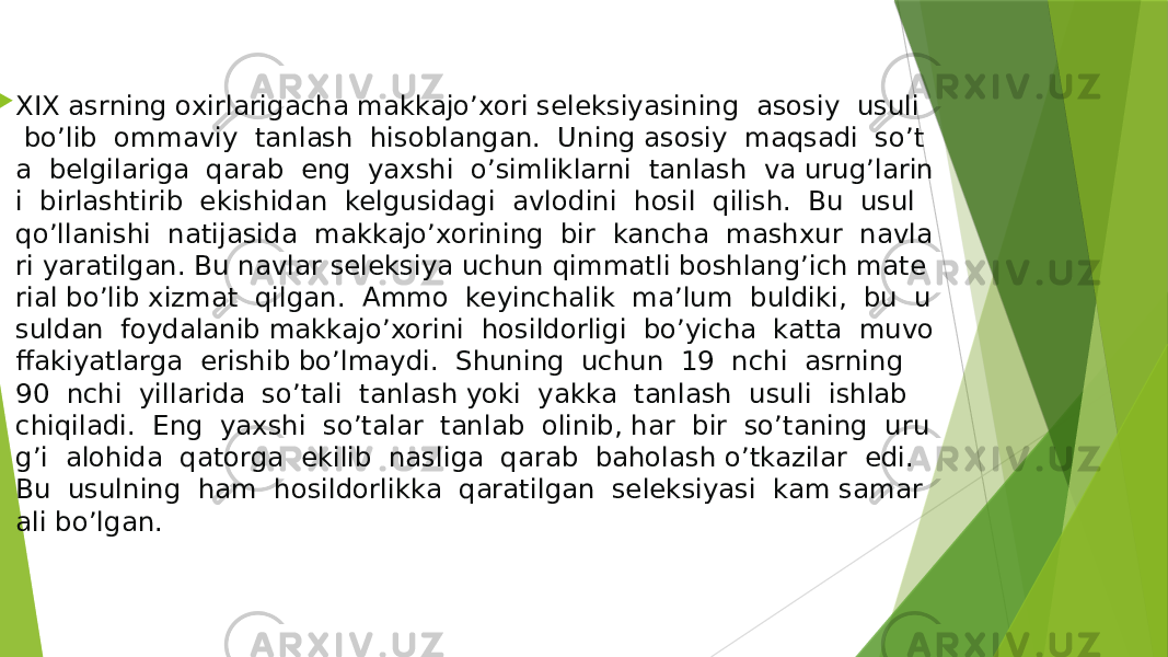   XIX asrning oxirlarigacha makkajo’xori seleksiyasining  asosiy  usuli   bo’lib  ommaviy  tanlash  hisoblangan.  Uning asosiy  maqsadi  so’t a  belgilariga  qarab  eng  yaxshi  o’simliklarni  tanlash  va urug’larin i  birlashtirib  ekishidan  kelgusidagi  avlodini  hosil  qilish.  Bu  usul  qo’llanishi  natijasida  makkajo’xorining  bir  kancha  mashxur  navla ri yaratilgan. Bu navlar seleksiya uchun qimmatli boshlang’ich mate rial bo’lib xizmat  qilgan.  Ammo  keyinchalik  ma’lum  buldiki,  bu  u suldan  foydalanib makkajo’xorini  hosildorligi  bo’yicha  katta  muvo ffakiyatlarga  erishib bo’lmaydi.  Shuning  uchun  19  nchi  asrning   90  nchi  yillarida  so’tali  tanlash yoki  yakka  tanlash  usuli  ishlab   chiqiladi.  Eng  yaxshi  so’talar  tanlab  olinib, har  bir  so’taning  uru g’i  alohida  qatorga  ekilib  nasliga  qarab  baholash o’tkazilar  edi.   Bu  usulning  ham  hosildorlikka  qaratilgan  seleksiyasi  kam samar ali bo’lgan.  