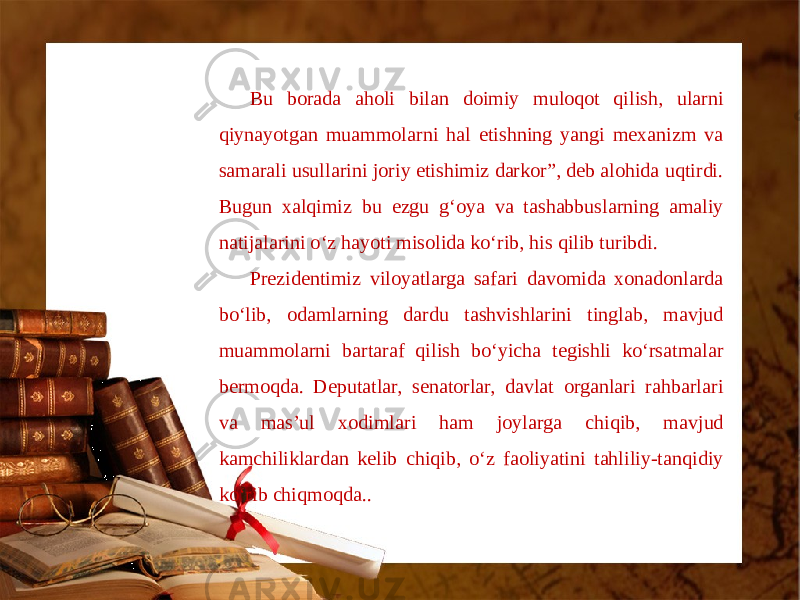 Bu borada aholi bilan doimiy muloqot qilish, ularni qiynayotgan muammolarni hal etishning yangi mexanizm va samarali usullarini joriy etishimiz darkor”, deb alohida uqtirdi. Bugun xalqimiz bu ezgu g‘oya va tashabbuslarning amaliy natijalarini o‘z hayoti misolida ko‘rib, his qilib turibdi. Prezidentimiz viloyatlarga safari davomida xonadonlarda bo‘lib, odamlarning dardu tashvishlarini tinglab, mavjud muammolarni bartaraf qilish bo‘yicha tegishli ko‘rsatmalar bermoqda. Deputatlar, senatorlar, davlat organlari rahbarlari va mas’ul xodimlari ham joylarga chiqib, mavjud kamchiliklardan kelib chiqib, o‘z faoliyatini tahliliy-tanqidiy ko‘rib chiqmoqda.. 