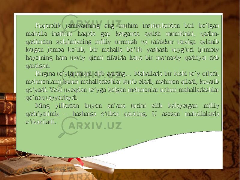 Fuqarolik jamiyatining eng muhim institutlaridan biri bo‘lgan mahalla instituti haqida gap ketganda aytish mumkinki, qadim- qadimdan xalqimizning milliy turmush va tafakkur tarziga aylanib ketgan jamoa bo‘lib, bir mahalla bo‘lib yashash tuyg‘usi ijtimoiy hayotning ham uzviy qismi sifatida katta bir ma’naviy qadriyat deb qaralgan. Birgina to‘ylarimizni olib qarang… Mahallada bir kishi to‘y qiladi, mehmonlarni butun mahalladoshlar kutib oladi, mehmon qiladi, kuzatib qo‘yadi. Yoki uzoqdan to‘yga kelgan mehmonlar uchun mahalladoshlar qo‘noq tayyorlaydi. Ming yillardan buyon an’ana tusini olib kelayotgan milliy qadriyatimiz – hasharga e’tibor qarating. U asosan mahallalarda o‘tkaziladi. 