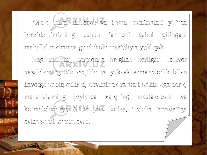 “ Xalq bilan muloqot va inson manfaatlari yili”da Prezidentimizning ushbu farmoni qabul qilingani mahallalar zimmasiga alohida mas’uliyat yuklaydi. Eng muhimi, farmonda belgilab berilgan ustuvor vazifalarning o‘z vaqtida va yuksak samaradorlik bilan hayotga tatbiq etilishi, davlatimiz rahbari ta’kidlaganidek, mahallalarning joylarda xalqning maslakdoshi va ko‘makdoshiga, ta’bir joiz bo‘lsa, “adolat tarozisi”ga aylanishini ta’minlaydi. 