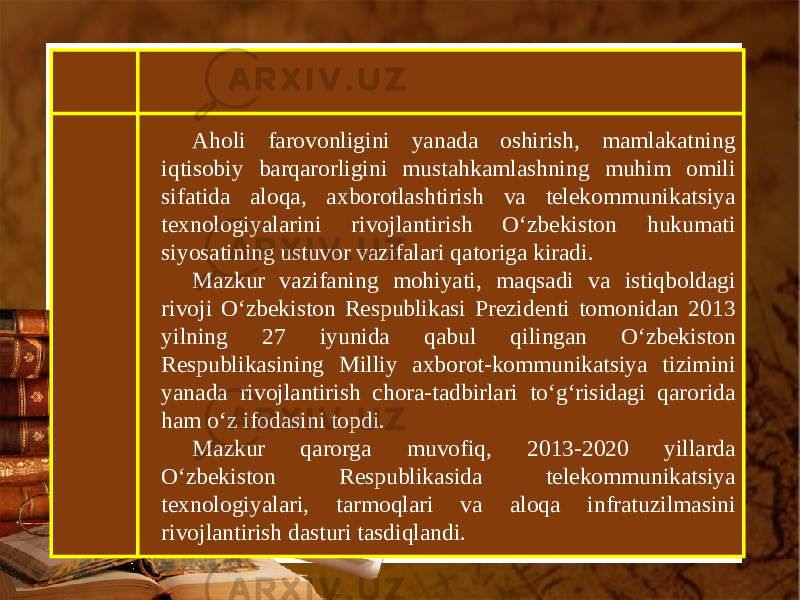 Aholi farovonligini yanada oshirish, mamlakatning iqtisobiy barqarorligini mustahkamlashning muhim omili sifatida aloqa, axborotlashtirish va telekommunikatsiya texnologiyalarini rivojlantirish O‘zbekiston hukumati siyosatining ustuvor vazifalari qatoriga kiradi. Mazkur vazifaning mohiyati, maqsadi va istiqboldagi rivoji O‘zbekiston Respublikasi Prezidenti tomonidan 2013 yilning 27 iyunida qabul qilingan O‘zbekiston Respublikasining Milliy axborot-kommunikatsiya tizimini yanada rivojlantirish chora-tadbirlari to‘g‘risidagi qarorida ham o‘z ifodasini topdi. Mazkur qarorga muvofiq, 2013-2020 yillarda O‘zbekiston Respublikasida telekommunikatsiya texnologiyalari, tarmoqlari va aloqa infratuzilmasini rivojlantirish dasturi tasdiqlandi. 