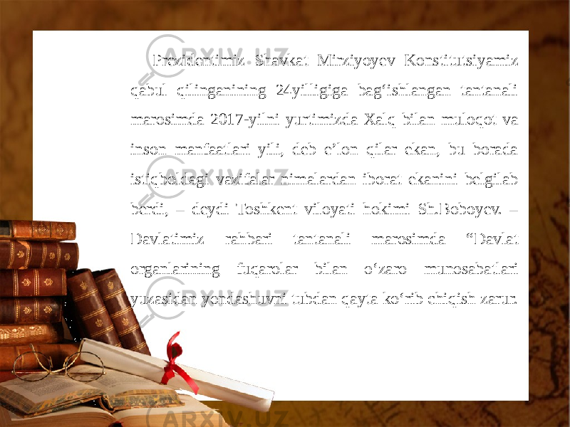 Prezidentimiz Shavkat Mirziyoyev Konstitutsiyamiz qabul qilinganining 24yilligiga bag‘ishlangan tantanali marosimda 2017-yilni yurtimizda Xalq bilan muloqot va inson manfaatlari yili, deb e’lon qilar ekan, bu borada istiqboldagi vazifalar nimalardan iborat ekanini belgilab berdi, – deydi Toshkent viloyati hokimi Sh.Boboyev. – Davlatimiz rahbari tantanali marosimda “Davlat organlarining fuqarolar bilan o‘zaro munosabatlari yuzasidan yondashuvni tubdan qayta ko‘rib chiqish zarur. 