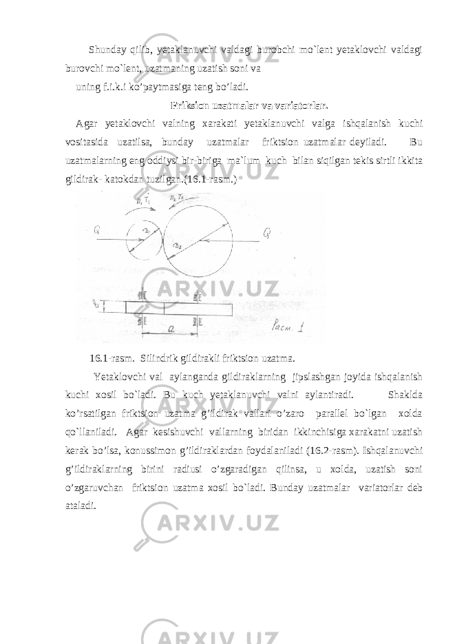  Shunday qilib, yetaklanuvchi valdagi burobchi mo`lent yetaklovchi valdagi burovchi mo`lent, uzatmaning uzatish soni va uning f.i.k.i ko’paytmasiga teng bo’ladi. Friksion uzatmalar va variatorlar. Agar yetaklovchi valning xarakati yetaklanuvchi valga ishqalanish kuchi vositasida uzatilsa, bunday uzatmalar friktsion uzatmalar deyiladi. Bu uzatmalarning eng oddiysi bir-biriga ma`lum kuch bilan siqilgan tekis sirtli ikkita gildirak- katokdan tuzilgan.(16.1-rasm.) 16.1-rasm. Silindrik gildirakli friktsion uzatma. Yetaklovchi val aylanganda gildiraklarning jipslashgan joyida ishqalanish kuchi xosil bo`ladi. Bu kuch yetaklanuvchi valni aylantiradi. Shaklda ko’rsatilgan friktsion uzatma g’ildirak vallari o’zaro parallel bo`lgan xolda qo`llaniladi. Agar kesishuvchi vallarning biridan ikkinchisiga xarakatni uzatish kerak bo’lsa, konussimon g’ildiraklardan foydalaniladi (16.2-rasm). Ishqalanuvchi g’ildiraklarning birini radiusi o’zgaradigan qilinsa, u xolda, uzatish soni o’zgaruvchan friktsion uzatma xosil bo`ladi. Bunday uzatmalar variatorlar deb ataladi. 