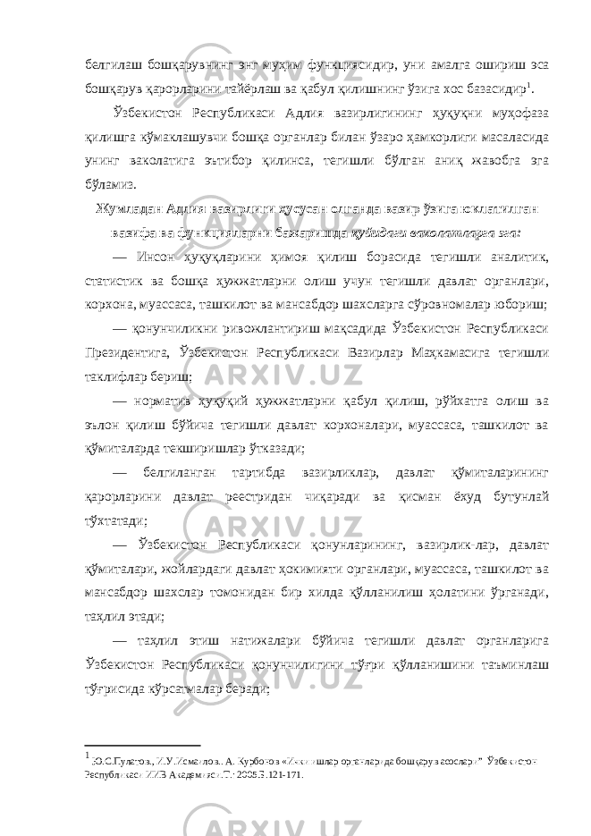 белгилаш бошқарувнинг энг муҳим функциясидир, уни амалга ошириш эса бошқарув қарорларини тайёрлаш ва қабул қилишнинг ўзига хос базасидир 1 . Ўзбекистон Республикаси Адлия вазирлигининг ҳуқуқни муҳофаза қилишга кўмаклашувчи бошқа органлар билан ўзаро ҳамкорлиги масаласида унинг ваколатига эътибор қилинса, тегишли бўлган аниқ жавобга эга бўламиз. Жумладан Адлия вазирлиги ҳусусан олганда вазир ўзига юклатилган вазифа ва функцияларни бажаришда қуйидаги ваколатларга эга: — Инсон ҳуқуқларини ҳимоя қилиш борасида тегишли аналитик, статистик ва бошқа ҳужжатларни олиш учун тегишли давлат органлари, корхона, муассаса, ташкилот ва мансабдор шахсларга сўровномалар юбориш; — қонунчиликни ривожлантириш мақсадида Ўзбекистон Республикаси Президентига, Ўзбекистон Республикаси Вазирлар Маҳкамасига тегишли таклифлар бериш; — норматив ҳуқуқий ҳужжатларни қабул қилиш, рўйхатга олиш ва эълон қилиш бўйича тегишли давлат корхоналари, муассаса, ташкилот ва қўмиталарда текширишлар ўтказади; — белгиланган тартибда вазирликлар, давлат қўмиталарининг қарорларини давлат реестридан чиқаради ва қисман ёхуд бутунлай тўхтатади; — Ўзбекистон Республикаси қонунларининг, вазирлик-лар, давлат қўмиталари, жойлардаги давлат ҳокимияти органлари, муассаса, ташкилот ва мансабдор шахслар томонидан бир хилда қўлланилиш ҳолатини ўрганади, таҳлил этади; — таҳлил этиш натижалари бўйича тегишли давлат органларига Ўзбекистон Республикаси қонунчилигини тўғри қўлланишини таъминлаш тўғрисида кўрсатмалар беради; 1 Ю.С.Пулатов., И.У.Исмаилов.. А. Курбонов «Ички ишлар органларида бошқарув асослари” Ўзбекистон Республикаси ИИВ Академияси.Т.: 2005.Б.121-171. 