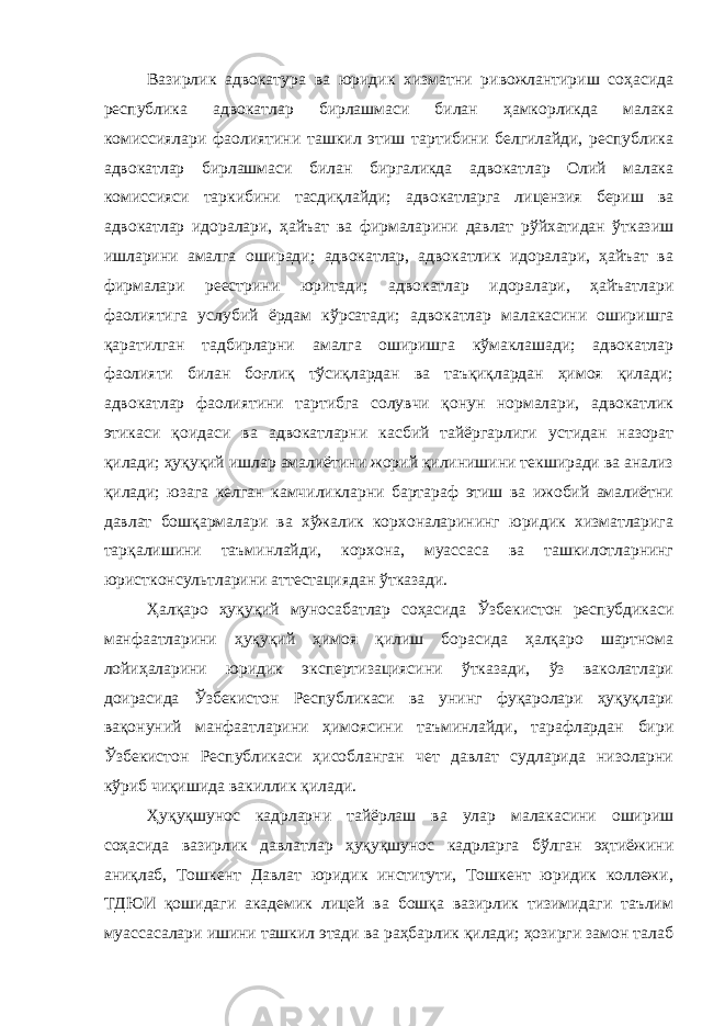 Вазирлик адвокатура ва юридик хизматни ривожлантириш соҳасида республика адвокатлар бирлашмаси билан ҳамкорликда малака комиссиялари фаолиятини ташкил этиш тартибини белгилайди, республика адвокатлар бирлашмаси билан биргаликда адвокатлар Олий малака комиссияси таркибини тасдиқлайди; адвокатларга лицензия бериш ва адвокатлар идоралари, ҳайъат ва фирмаларини давлат рўйхатидан ўтказиш ишларини амалга оширади; адвокатлар, адвокатлик идоралари, ҳайъат ва фирмалари реестрини юритади; адвокатлар идоралари, ҳайъатлари фаолиятига услубий ёрдам кўрсатади; адвокатлар малакасини оширишга қаратилган тадбирларни амалга оширишга кўмаклашади; адвокатлар фаолияти билан боғлиқ тўсиқлардан ва таъқиқлардан ҳимоя қилади; адвокатлар фаолиятини тартибга солувчи қонун нормалари, адвокатлик этикаси қоидаси ва адвокатларни касбий тайёргарлиги устидан назорат қилади; ҳуқуқий ишлар амалиётини жорий қилинишини текширади ва анализ қилади; юзага келган камчиликларни бартараф этиш ва ижобий амалиётни давлат бошқармалари ва хўжалик корхоналарининг юридик хизматларига тарқалишини таъминлайди, корхона, муассаса ва ташкилотларнинг юристконсультларини аттестациядан ўтказади. Ҳалқаро ҳуқуқий муносабатлар соҳасида Ўзбекистон респубдикаси манфаатларини ҳуқуқий ҳимоя қилиш борасида ҳалқаро шартнома лойиҳаларини юридик экспертизациясини ўтказади, ўз ваколатлари доирасида Ўзбекистон Республикаси ва унинг фуқаролари ҳуқуқлари вақонуний манфаатларини ҳимоясини таъминлайди, тарафлардан бири Ўзбекистон Республикаси ҳисобланган чет давлат судларида низоларни кўриб чиқишида вакиллик қилади. Ҳуқуқшунос кадрларни тайёрлаш ва улар малакасини ошириш соҳасида вазирлик давлатлар ҳуқуқшунос кадрларга бўлган эҳтиёжини аниқлаб, Тошкент Давлат юридик институти, Тошкент юридик коллежи, ТДЮИ қошидаги академик лицей ва бошқа вазирлик тизимидаги таълим муассасалари ишини ташкил этади ва раҳбарлик қилади; ҳозирги замон талаб 