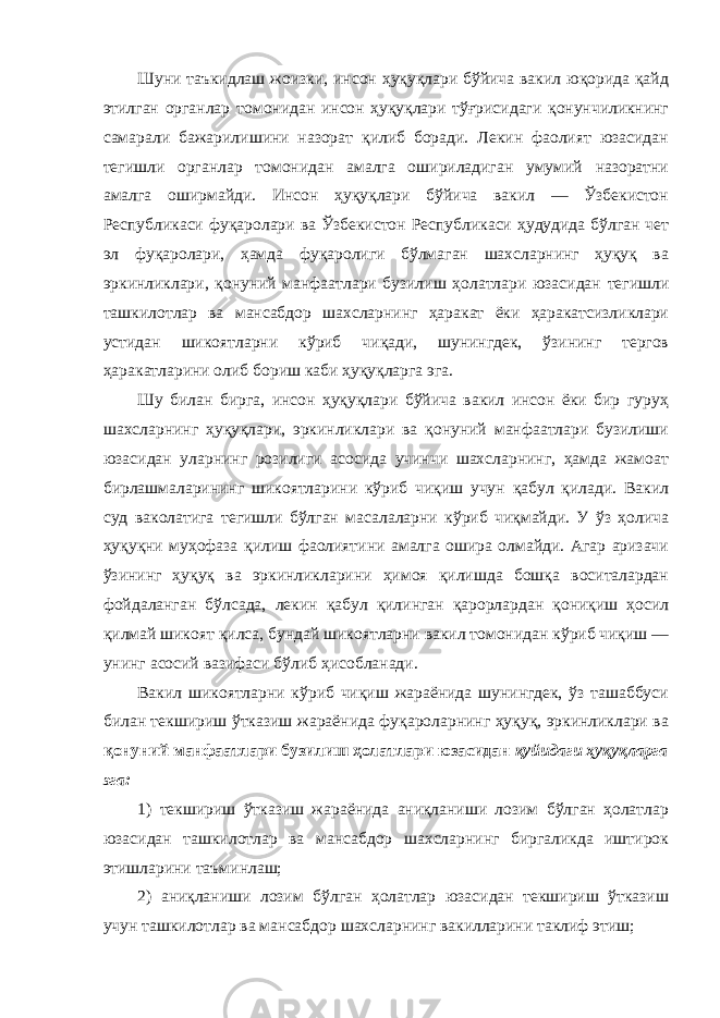 Шуни таъкидлаш жоизки, инсон ҳуқуқлари бўйича вакил юқорида қайд этилган органлар томонидан инсон ҳуқуқлари тўғрисидаги қонунчиликнинг самарали бажарилишини назорат қилиб боради. Лекин фаолият юзасидан тегишли органлар томонидан амалга ошириладиган умумий назоратни амалга оширмайди. Инсон ҳуқуқлари бўйича вакил — Ўзбекистон Республикаси фуқаролари ва Ўзбекистон Республикаси ҳудудида бўлган чет эл фуқаролари, ҳамда фуқаролиги бўлмаган шахсларнинг ҳуқуқ ва эркинликлари, қонуний манфаатлари бузилиш ҳолатлари юзасидан тегишли ташкилотлар ва мансабдор шахсларнинг ҳаракат ёки ҳаракатсизликлари устидан шикоятларни кўриб чиқади, шунингдек, ўзининг тергов ҳаракатларини олиб бориш каби ҳуқуқларга эга. Шу билан бирга, инсон ҳуқуқлари бўйича вакил инсон ёки бир гуруҳ шахсларнинг ҳуқуқлари, эркинликлари ва қонуний манфаатлари бузилиши юзасидан уларнинг розилиги асосида учинчи шахсларнинг, ҳамда жамоат бирлашмаларининг шикоятларини кўриб чиқиш учун қабул қилади. Вакил суд ваколатига тегишли бўлган масалаларни кўриб чиқмайди. У ўз ҳолича ҳуқуқни муҳофаза қилиш фаолиятини амалга ошира олмайди. Агар аризачи ўзининг ҳуқуқ ва эркинликларини ҳимоя қилишда бошқа воситалардан фойдаланган бўлсада, лекин қабул қилинган қарорлардан қониқиш ҳосил қилмай шикоят қилса, бундай шикоятларни вакил томонидан кўриб чиқиш — унинг асосий вазифаси бўлиб ҳисобланади. Вакил шикоятларни кўриб чиқиш жараёнида шунингдек, ўз ташаббуси билан текшириш ўтказиш жараёнида фуқароларнинг ҳуқуқ, эркинликлари ва қонуний манфаатлари бузилиш ҳолатлари юзасидан қуйидаги ҳуқуқларга эга: 1) текшириш ўтказиш жараёнида аниқланиши лозим бўлган ҳолатлар юзасидан ташкилотлар ва мансабдор шахсларнинг биргаликда иштирок этишларини таъминлаш; 2) аниқланиши лозим бўлган ҳолатлар юзасидан текшириш ўтказиш учун ташкилотлар ва мансабдор шахсларнинг вакилларини таклиф этиш; 