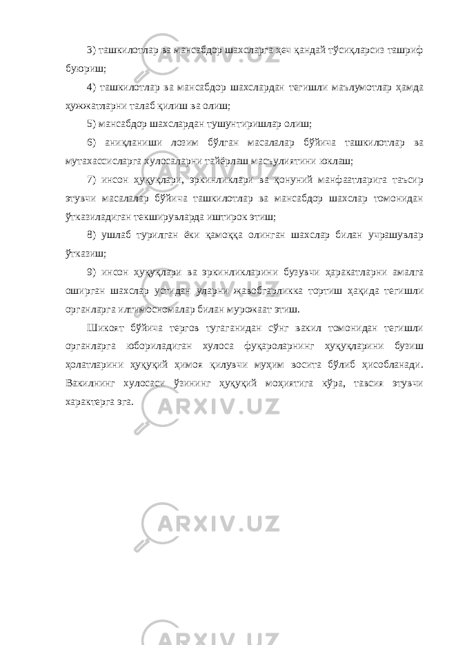 3) ташкилотлар ва мансабдор шахсларга ҳеч қандай тўсиқларсиз ташриф буюриш; 4) ташкилотлар ва мансабдор шахслардан тегишли маълумотлар ҳамда ҳужжатларни талаб қилиш ва олиш; 5) мансабдор шахслардан тушунтиришлар олиш; 6) аниқланиши лозим бўлган масалалар бўйича ташкилотлар ва мутахассисларга хулосаларни тайёрлаш масъулиятини юклаш; 7) инсон ҳуқуқлари, эркинликлари ва қонуний манфаатларига таъсир этувчи масалалар бўйича ташкилотлар ва мансабдор шахслар томонидан ўтказиладиган текширувларда иштирок этиш; 8) ушлаб турилган ёки қамоққа олинган шахслар билан учрашувлар ўтказиш; 9) инсон ҳуқуқлари ва эркинликларини бузувчи ҳаракатларни амалга оширган шахслар устидан уларни жавобгарликка тортиш ҳақида тегишли органларга илтимосномалар билан мурожаат этиш. Шикоят бўйича тергов тугаганидан сўнг вакил томонидан тегишли органларга юбориладиган хулоса фуқароларнинг ҳуқуқларини бузиш ҳолатларини ҳуқуқий ҳимоя қилувчи муҳим восита бўлиб ҳисобланади. Вакилнинг хулосаси ўзининг ҳуқуқий моҳиятига кўра, тавсия этувчи характерга эга. 