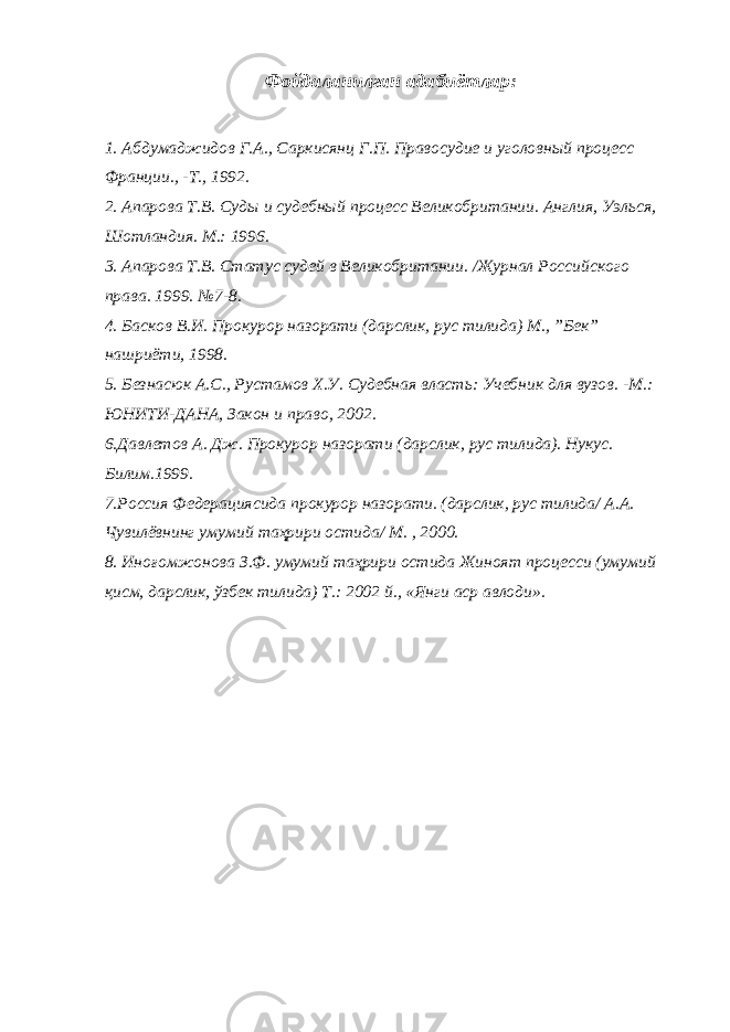 Фойдаланилган адабиётлар: 1. Абдумаджидов Г.А., Саркисянц Г.П. Правосудие и уголовный процесс Франции., -Т., 1992. 2. Апарова Т.В. Суды и судебный процесс Великобритании. Англия, Уэлься, Шотландия. М.: 1996. 3. Апарова Т.В. Статус судей в Великобритании. /Журнал Российского права. 1999. №7-8. 4. Басков В.И. Прокурор назорати (дарслик, рус тилида) М., ”Бек” нашриёти, 1998. 5. Безнасюк А.С., Рустамов Х.У. Судебная власть: Учебник для вузов. -М.: ЮНИТИ-ДАНА, Закон и право, 2002. 6.Давлетов А. Дж. Прокурор назорати (дарслик, рус тилида). Нукус. Билим.1999. 7.Россия Федерациясида прокурор назорати. (дарслик, рус тилида/ А.А. Чувилёвнинг умумий таҳрири остида/ М. , 2000. 8. Иноғомжонова З.Ф. умумий таҳрири остида Жиноят про цесси (умумий қисм, дарслик, ўзбек тилида) Т.: 2002 й., «Янги аср авлоди». 