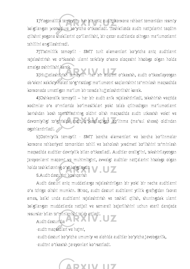 1)Yagonalilik tamoyili - har bir aniq audit, korxona rahbari tomonidan rasmiy belgilangan protsedura bo’yicha o’tkaziladi. Tashkilotda audit natijalarini taqdim qilishni yagona shakllarini qo’llanilishi, bir qator auditlarda olingan ma’lumotlarni tahlilini engillashtiradi. 2)Tizimlilik tamoyili - SMT turli elementlari bo’yicha aniq auditlarni rejalashtirish va o’tkazish ularni tarkibiy o’zaro aloqasini hisobga olgan holda amalga oshirilishi kerak. 3)Hujjatlashtirish tamoyili - har bir auditni o’tkazish, audit o’tkazilayotgan ob’ektni xakikiy holati to’g’risidagi ma’lumotni saqlanishini ta’minlash maqsadida korxonada urnatilgan ma’lum bir tarzda hujjatlashtirilishi kerak. 4)Oshkoralik tamoyili – har bir audit anik rejalashtiriladi, tekshirish vaqtida xodimlar o’z o’rnilarida bo’lmasliklari yoki talab qilinadigan ma’lumotlarni berishdan bosh tortishlarining oldini olish maqsadida audit utkazish vakti va davomiyligi to’g’risida audit o’tkaziladigan bo’linma (ma’sul shaxs) oldindan ogohlantiriladi. 5)Doimiylik tamoyili - SMT barcha elementlari va barcha bo’linmalar korxona rahbariyati tomonidan tahlil va baholash predmeti bo’lishini ta’minlash maqsadida auditlar davriylik bilan o’tkaziladi. Auditlar oralig’ini, tekshirilayotgan jarayonlarni maqomi va muhimligini, avvalgi auditlar natijalarini hisobga olgan holda tashkilotning o’zi belgilaydi. 6.Audit dasturini boshqarish Audit dasturi aniq muddatlarga rejalashtirilgan bir yoki bir necha auditlarni o’z ichiga olishi mumkin. Biroq, audit dasturi auditlarni yillik grafigidan iborat emas, balki unda auditlarni rejalashtirish va tashkil qilish, shuningdek ularni belgilangan muddatlarda natijali va samarali bajarilishini uchun etarli darajada resurslar bilan ta’minlanishi talab etiladi. Audit dasturida: -audit maqsadlari va hajmi, -audit dasturi bo’yicha umumiy va alohida auditlar bo’yicha javobgarlik, -auditni o’tkazish jarayonlari ko’rsatiladi. 