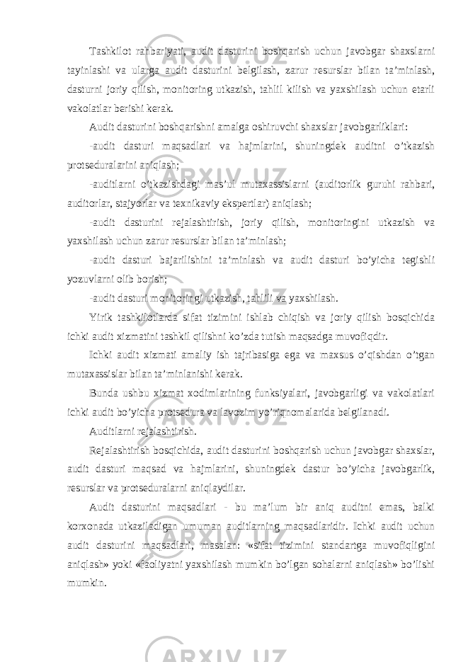 Tashkilot rahbariyati, audit dasturini boshqarish uchun javobgar shaxslarni tayinlashi va ularga audit dasturini belgilash, zarur resurslar bilan ta’minlash, dasturni joriy qilish, monitoring utkazish, tahlil kilish va yaxshilash uchun etarli vakolatlar berishi kerak. Audit dasturini boshqarishni amalga oshiruvchi shaxslar javobgarliklari: -audit dasturi maqsadlari va hajmlarini, shuningdek auditni o’tkazish protseduralarini aniqlash; -auditlarni o’tkazishdagi mas’ul mutaxassislarni (auditorlik guruhi rahbari, auditorlar, stajyorlar va texnikaviy ekspertlar) aniqlash; -audit dasturini rejalashtirish, joriy qilish, monitoringini utkazish va yaxshilash uchun zarur resurslar bilan ta’minlash; -audit dasturi bajarilishini ta’minlash va audit dasturi bo’yicha tegishli yozuvlarni olib borish; -audit dasturi monitoringi utkazish, tahlili va yaxshilash. Yirik tashkilotlarda sifat tizimini ishlab chiqish va joriy qilish bosqichida ichki audit xizmatini tashkil qilishni ko’zda tutish maqsadga muvofiqdir. Ichki audit xizmati amaliy ish tajribasiga ega va maxsus o’qishdan o’tgan mutaxassislar bilan ta’minlanishi kerak. Bunda ushbu xizmat xodimlarining funksiyalari, javobgarligi va vakolatlari ichki audit bo’yicha protsedura va lavozim yo’riqnomalarida belgilanadi. Auditlarni rejalashtirish. Rejalashtirish bosqichida, audit dasturini boshqarish uchun javobgar shaxslar, audit dasturi maqsad va hajmlarini, shuningdek dastur bo’yicha javobgarlik, resurslar va protseduralarni aniqlaydilar. Audit dasturini maqsadlari - bu ma’lum bir aniq auditni emas, balki korxonada utkaziladigan umuman auditlarning maqsadlaridir. Ichki audit uchun audit dasturini maqsadlari, masalan: «sifat tizimini standartga muvofiqligini aniqlash» yoki «faoliyatni yaxshilash mumkin bo’lgan sohalarni aniqlash» bo’lishi mumkin. 