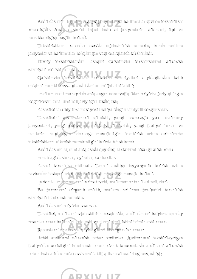 Audit dasturini hajmi - bu qaysi jarayonlar va bo’linmalar qachon tekshirilishi kerakligidir. Audit dasturini hajmi tashkilot jarayonlarini o’lchami, tipi va murakkabligiga bog’liq bo’ladi. Tekshirishlarni kalendar asosida rejalashtirish mumkin, bunda ma’lum jarayonlar va bo’linmalar belgilangan vaqt oraliqlarida tekshiriladi. Davriy tekshirishlardan tashqari qo’shimcha tekshirishlarni o’tkazish zaruriyati bo’lishi mumkin. Qo’shimcha tekshirishlarni o’tkazish zaruriyatlari quyidagilardan kelib chiqishi mumkin: avvalgi audit dasturi natijalarini tahlili; -ma’lum audit mobaynida aniqlangan nomuvofiqliklar bo’yicha joriy qilingan to’g’rilovchi amallarni natijaviyligini tasdiqlash; -tashkilot tarkibiy tuzilmasi yoki faoliyatidagi ahamiyatli o’zgarishlar. Tashkilotni qayta tashkil qilinishi, yangi texnologik yoki ma’muriy jarayonlarni, yangi protseduralarni joriy qilinishida, yangi faoliyat turlari va usullarini belgilangan talablarga muvofiqligini tekshirish uchun qo’shimcha tekshirishlarni utkazish mumkinligini ko’zda tutish kerak. Audit dasturi hajmini aniqlashda quyidagi faktorlarni hisobga olish kerak: -amaldagi dasturlar, loyihalar, kontraktlar. -tashqi tekshirish ehtimoli. Tashqi auditga tayyorgarlik ko’rish uchun navbatdan tashqari ichki audit o’tkazish maqsadga muvofiq bo’ladi. -potensial muammolarni ko’rsatuvchi, ma’lumotlar tahlillari natijalari. Bu faktorlarni o’rganib chiqib, ma’lum bo’linma faoliyatini tekshirish zaruriyatini aniklash mumkin. Audit dasturi bo’yicha resurslar. Tashkilot, auditlarni rejalashtirish bosqichida, audit dasturi bo’yicha qanday resurslar kerak bo’lishini aniqlashi va ularni ajratilishini ta’minlashi kerak. Resurslarni aniqlashda quyidagilarni hisobga olish kerak: -ichki auditlarni o’tkazish uchun xodimlar. Auditorlarni tekshirilayotgan faoliyatdan xolisligini ta’minlash uchun kichik korxonalarda auditlarni o’tkazish uchun tashqaridan mutaxassislarni taklif qilish extimolining mavjudligi; 