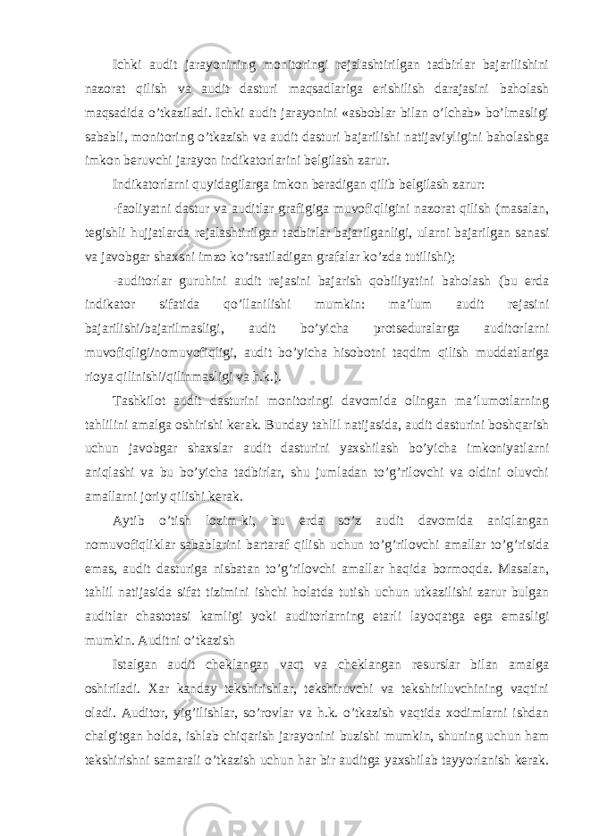 Ichki audit jarayonining monitoringi rejalashtirilgan tadbirlar bajarilishini nazorat qilish va audit dasturi maqsadlariga erishilish darajasini baholash maqsadida o’tkaziladi. Ichki audit jarayonini «asboblar bilan o’lchab» bo’lmasligi sababli, monitoring o’tkazish va audit dasturi bajarilishi natijaviyligini baholashga imkon beruvchi jarayon indikatorlarini belgilash zarur. Indikatorlarni quyidagilarga imkon beradigan qilib belgilash zarur: -faoliyatni dastur va auditlar grafigiga muvofiqligini nazorat qilish (masalan, tegishli hujjatlarda rejalashtirilgan tadbirlar bajarilganligi, ularni bajarilgan sanasi va javobgar shaxsni imzo ko’rsatiladigan grafalar ko’zda tutilishi); -auditorlar guruhini audit rejasini bajarish qobiliyatini baholash (bu erda indikator sifatida qo’llanilishi mumkin: ma’lum audit rejasini bajarilishi/bajarilmasligi, audit bo’yicha protseduralarga auditorlarni muvofiqligi/nomuvofiqligi, audit bo’yicha hisobotni taqdim qilish muddatlariga rioya qilinishi/qilinmasligi va h.k.). Tashkilot audit dasturini monitoringi davomida olingan ma’lumotlarning tahlilini amalga oshirishi kerak. Bunday tahlil natijasida, audit dasturini boshqarish uchun javobgar shaxslar audit dasturini yaxshilash bo’yicha imkoniyatlarni aniqlashi va bu bo’yicha tadbirlar, shu jumladan to’g’rilovchi va oldini oluvchi amallarni joriy qilishi kerak. Aytib o’tish lozim-ki, bu erda so’z audit davomida aniqlangan nomuvofiqliklar sabablarini bartaraf qilish uchun to’g’rilovchi amallar to’g’risida emas, audit dasturiga nisbatan to’g’rilovchi amallar haqida bormoqda. Masalan, tahlil natijasida sifat tizimini ishchi holatda tutish uchun utkazilishi zarur bulgan auditlar chastotasi kamligi yoki auditorlarning etarli layoqatga ega emasligi mumkin. Auditni o’tkazish Istalgan audit cheklangan vaqt va cheklangan resurslar bilan amalga oshiriladi. Xar kanday tekshirishlar, tekshiruvchi va tekshiriluvchining vaqtini oladi. Auditor, yig’ilishlar, so’rovlar va h.k. o’tkazish vaqtida xodimlarni ishdan chalgitgan holda, ishlab chiqarish jarayonini buzishi mumkin, shuning uchun ham tekshirishni samarali o’tkazish uchun har bir auditga yaxshilab tayyorlanish kerak. 