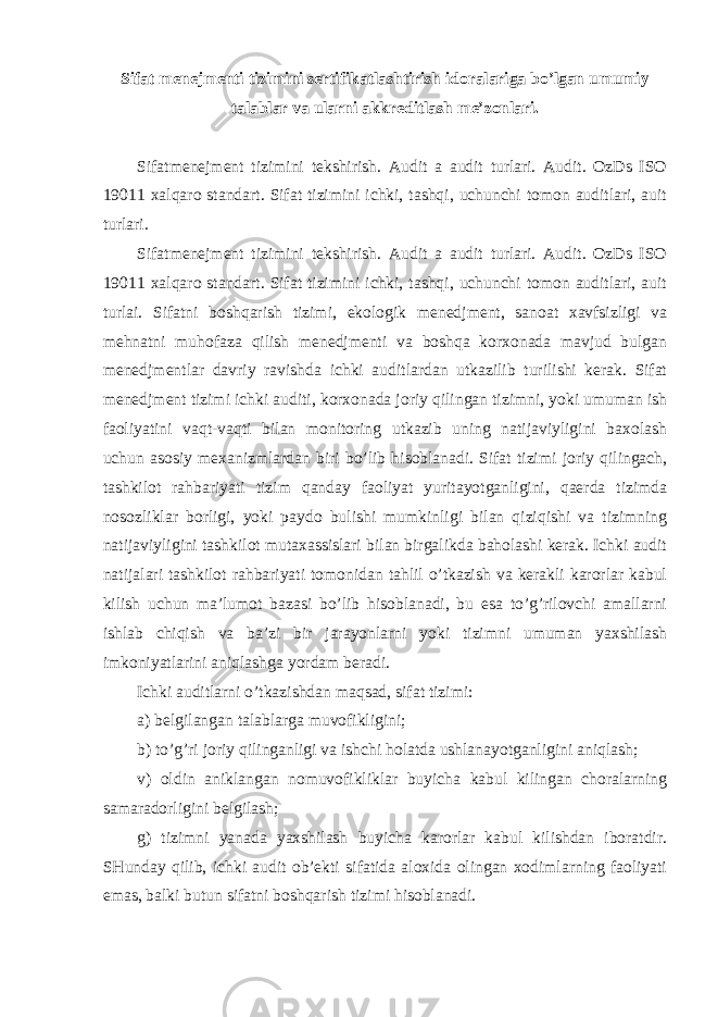 Sifat menejmenti tizimini sertifikatlashtirish idoralariga bo’lgan umumiy talablar va ularni akkreditlash me’zonlari. Sifatmenejment tizimini tekshirish. Audit a audit turlari. Audit. OzDs ISO 19011 xalqaro standart. Sifat tizimini ichki, tashqi, uchunchi tomon auditlari, auit turlari. Sifatmenejment tizimini tekshirish. Audit a audit turlari. Audit. OzDs ISO 19011 xalqaro standart. Sifat tizimini ichki, tashqi, uchunchi tomon auditlari, auit turlai. Sifatni boshqarish tizimi, ekologik menedjment, sanoat xavfsizligi va mehnatni muhofaza qilish menedjmenti va boshqa korxonada mavjud bulgan menedjmentlar davriy ravishda ichki auditlardan utkazilib turilishi kerak. Sifat menedjment tizimi ichki auditi, korxonada joriy qilingan tizimni, yoki umuman ish faoliyatini vaqt-vaqti bilan monitoring utkazib uning natijaviyligini baxolash uchun asosiy mexanizmlardan biri bo’lib hisoblanadi. Sifat tizimi joriy qilingach, tashkilot rahbariyati tizim qanday faoliyat yuritayotganligini, qaerda tizimda nosozliklar borligi, yoki paydo bulishi mumkinligi bilan qiziqishi va tizimning natijaviyligini tashkilot mutaxassislari bilan birgalikda baholashi kerak. Ichki audit natijalari tashkilot rahbariyati tomonidan tahlil o’tkazish va kerakli karorlar kabul kilish uchun ma’lumot bazasi bo’lib hisoblanadi, bu esa to’g’rilovchi amallarni ishlab chiqish va ba’zi bir jarayonlarni yoki tizimni umuman yaxshilash imkoniyatlarini aniqlashga yordam beradi. Ichki auditlarni o’tkazishdan maqsad, sifat tizimi: a) belgilangan talablarga muvofikligini; b) to’g’ri joriy qilinganligi va ishchi holatda ushlanayotganligini aniqlash; v) oldin aniklangan nomuvofikliklar buyicha kabul kilingan choralarning samaradorligini belgilash; g) tizimni yanada yaxshilash buyicha karorlar kabul kilishdan iboratdir. SHunday qilib, ichki audit ob’ekti sifatida aloxida olingan xodimlarning faoliyati emas, balki butun sifatni boshqarish tizimi hisoblanadi. 