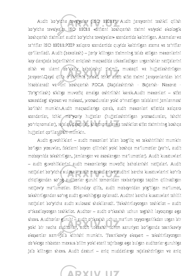 Audit bo’yicha tavsiyalar (ISO 19011). Audit jarayonini tashkil qilish bo’yicha tavsiyalar ISO 19011 «Sifatni boshqarish tizimi va/yoki ekologik boshqarish tizimlari auditi bo’yicha tavsiyalar» standartida keltirilgan. Atamalar va ta’riflar ISO 19011:2002 xalqaro standartida quyida keltirilgan atama va ta’riflar qo’llaniladi. Audit (baxolash) – joriy kilingan tizimning talab etilgan mezonlarini kay darajada bajarilishini aniqlash maqsadida utkaziladigan urganishlar natijalarini olish va ularni ob’ektiv baholashni tizimli, mustaqil va hujjatlashtirilgan jarayoni.Qayd qilib o’tishimiz joizki, ichki audit sifat tizimi jarayonlaridan biri hisoblanadi va uni boshqarish PDCA (Rejalashtirish - Bajarish- Nazorat - To’g’rilash) sikliga muvofiq amalga oshirilishi kerak.Audit mezonlari – sifat soxasidagi siyosat va maksad, protseduralar yoki o’rnatilgan talablarni jamlanmasi bo’lishi mumkin.Audit maqsadlariga qarab, audit mezonlari sifatida xalqaro standartlar, ichki me’yoriy hujjatlar (hujjatlashtirilgan protseduralar, ishchi yo’riqnomalar), rejalar, dasturlar, shartnomalar va tashkilot sifat tizimining boshqa hujjatlari qo’llanilishi mumkin. Audit guvohliklari – audit mezonlari bilan bog’liq va tekshirilishi mumkin bo’lgan yozuvlar, faktlarni bayon qilinishi yoki boshqa ma’lumotlar (ya’ni, audit mobaynida tekshirilgan, jamlangan va asoslangan ma’lumotlar). Audit kuzatuvlari – audit guvohliklarini audit mezonlariga muvofiq baholanishi natijalari. Audit natijalari bo’yicha xulosa – audit maqsadlari va auditni barcha kuzatuvlarini ko’rib chiqilgandan so’ng auditorlar guruhi tomonidan raxbariyatga taqdim qilinadigan natijaviy ma’lumotlar. SHunday qilib, audit mobaynidan yig’ilgan ma’lumot, tekshirilgandan so’ng audit guvohligiga aylanadi. Auditni barcha kuzatuvlari tahlili natijalari bo’yicha audit xulosasi shakllanadi. Tekshirilayotgan tashkilot – audit o’tkazilayotgan tashkilot. Auditor – audit o’tkazish uchun tegishli layoqatga ega shaxs. Auditorlar guruhi – audit o’tkazish uchun ma’lum tayyorgarlikdan utgan bir yoki bir necha auditorlar, audit utkazish uchun zaruriyat bo’lganda texnikaviy ekspertlar xam jalb kiinishi mumkin. Texnikaviy ekspert – tekshirilayotgan ob’ektga nisbatan maxsus bilim yoki etarli tajribaga ega bulgan auditorlar guruhiga jalb kilingan shaxs. Audit dasturi – aniq muddatlarga rejalashtirilgan va aniq 