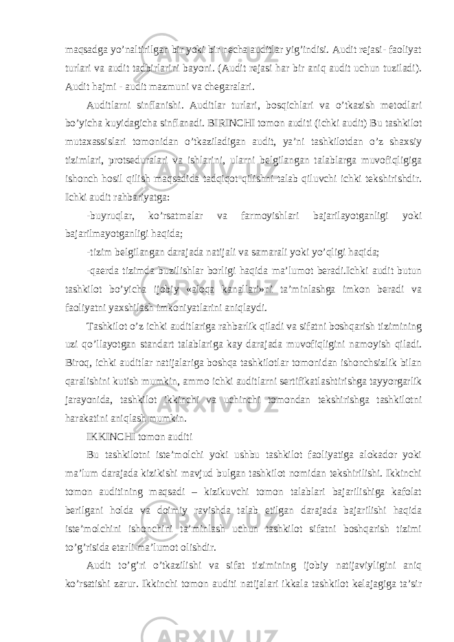 maqsadga yo’naltirilgan bir yoki bir necha auditlar yig’indisi. Audit rejasi- faoliyat turlari va audit tadbirlarini bayoni. (Audit rejasi har bir aniq audit uchun tuziladi). Audit hajmi - audit mazmuni va chegaralari. Auditlarni sinflanishi. Auditlar turlari, bosqichlari va o’tkazish metodlari bo’yicha kuyidagicha sinflanadi. BIRINCHI tomon auditi (ichki audit) Bu tashkilot mutaxassislari tomonidan o’tkaziladigan audit, ya’ni tashkilotdan o’z shaxsiy tizimlari, protseduralari va ishlarini, ularni belgilangan talablarga muvofiqligiga ishonch hosil qilish maqsadida tadqiqot qilishni talab qiluvchi ichki tekshirishdir. Ichki audit rahbariyatga: -buyruqlar, ko’rsatmalar va farmoyishlari bajarilayotganligi yoki bajarilmayotganligi haqida; -tizim belgilangan darajada natijali va samarali yoki yo’qligi haqida; -qaerda tizimda buzilishlar borligi haqida ma’lumot beradi.Ichki audit butun tashkilot bo’yicha ijobiy «aloqa kanallari»ni ta’minlashga imkon beradi va faoliyatni yaxshilash imkoniyatlarini aniqlaydi. Tashkilot o’z ichki auditlariga rahbarlik qiladi va sifatni boshqarish tizimining uzi qo’llayotgan standart talablariga kay darajada muvofiqligini namoyish qiladi. Biroq, ichki auditlar natijalariga boshqa tashkilotlar tomonidan ishonchsizlik bilan qaralishini kutish mumkin, ammo ichki auditlarni sertifikatlashtirishga tayyorgarlik jarayonida, tashkilot ikkinchi va uchinchi tomondan tekshirishga tashkilotni harakatini aniqlash mumkin. IKKINCHI tomon auditi Bu tashkilotni iste’molchi yoki ushbu tashkilot faoliyatiga alokador yoki ma’lum darajada kizikishi mavjud bulgan tashkilot nomidan tekshirilishi. Ikkinchi tomon auditining maqsadi – kizikuvchi tomon talablari bajarilishiga kafolat berilgani holda va doimiy ravishda talab etilgan darajada bajarilishi haqida iste’molchini ishonchini ta’minlash uchun tashkilot sifatni boshqarish tizimi to’g’risida etarli ma’lumot olishdir. Audit to’g’ri o’tkazilishi va sifat tizimining ijobiy natijaviyligini aniq ko’rsatishi zarur. Ikkinchi tomon auditi natijalari ikkala tashkilot kelajagiga ta’sir 