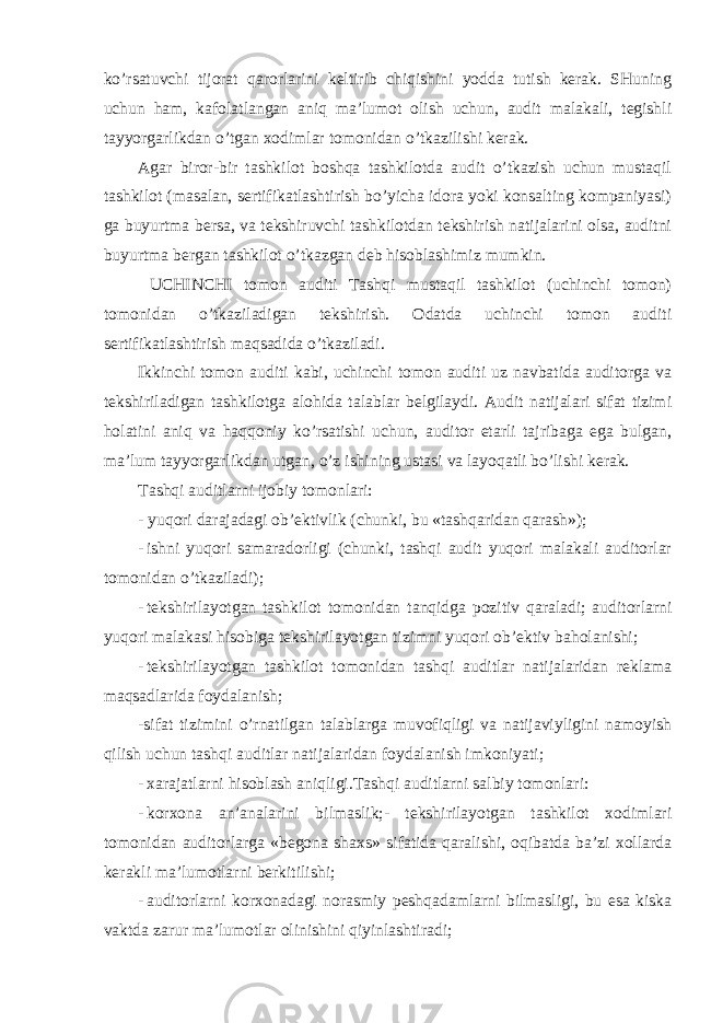 ko’rsatuvchi tijorat qarorlarini keltirib chiqishini yodda tutish kerak. SHuning uchun ham, kafolatlangan aniq ma’lumot olish uchun, audit malakali, tegishli tayyorgarlikdan o’tgan xodimlar tomonidan o’tkazilishi kerak. Agar biror-bir tashkilot boshqa tashkilotda audit o’tkazish uchun mustaqil tashkilot (masalan, sertifikatlashtirish bo’yicha idora yoki konsalting kompaniyasi) ga buyurtma bersa, va tekshiruvchi tashkilotdan tekshirish natijalarini olsa, auditni buyurtma bergan tashkilot o’tkazgan deb hisoblashimiz mumkin. UCHINCHI tomon auditi Tashqi mustaqil tashkilot (uchinchi tomon) tomonidan o’tkaziladigan tekshirish. Odatda uchinchi tomon auditi sertifikatlashtirish maqsadida o’tkaziladi. Ikkinchi tomon auditi kabi, uchinchi tomon auditi uz navbatida auditorga va tekshiriladigan tashkilotga alohida talablar belgilaydi. Audit natijalari sifat tizimi holatini aniq va haqqoniy ko’rsatishi uchun, auditor etarli tajribaga ega bulgan, ma’lum tayyorgarlikdan utgan, o’z ishining ustasi va layoqatli bo’lishi kerak. Tashqi auditlarni ijobiy tomonlari: - yuqori darajadagi ob’ektivlik (chunki, bu «tashqaridan qarash»); - ishni yuqori samaradorligi (chunki, tashqi audit yuqori malakali auditorlar tomonidan o’tkaziladi); - tekshirilayotgan tashkilot tomonidan tanqidga pozitiv qaraladi; auditorlarni yuqori malakasi hisobiga tekshirilayotgan tizimni yuqori ob’ektiv baholanishi; - tekshirilayotgan tashkilot tomonidan tashqi auditlar natijalaridan reklama maqsadlarida foydalanish; -sifat tizimini o’rnatilgan talablarga muvofiqligi va natijaviyligini namoyish qilish uchun tashqi auditlar natijalaridan foydalanish imkoniyati; - xarajatlarni hisoblash aniqligi.Tashqi auditlarni salbiy tomonlari: - korxona an’analarini bilmaslik;- tekshirilayotgan tashkilot xodimlari tomonidan auditorlarga «begona shaxs» sifatida qaralishi, oqibatda ba’zi xollarda kerakli ma’lumotlarni berkitilishi; - auditorlarni korxonadagi norasmiy peshqadamlarni bilmasligi, bu esa kiska vaktda zarur ma’lumotlar olinishini qiyinlashtiradi; 