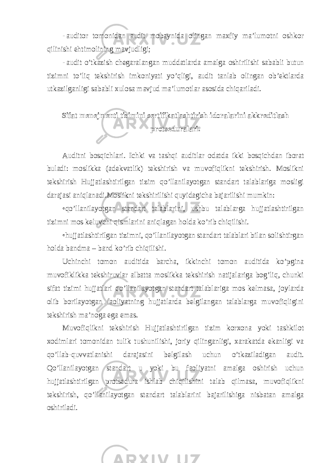 - auditor tomonidan audit mobaynida olingan maxfiy ma’lumotni oshkor qilinishi ehtimolining mavjudligi; - audit o’tkazish chegaralangan muddatlarda amalga oshirilishi sababli butun tizimni to’liq tekshirish imkoniyati yo’qligi, audit tanlab olingan ob’ektlarda utkazilganligi sababli xulosa mavjud ma’lumotlar asosida chiqariladi. Sifat menejmenti tizimini sertifikatlashtirish idoralarini akkreditlash protseduralari. Auditni bosqichlari. Ichki va tashqi auditlar odatda ikki bosqichdan iborat buladi: moslikka (adekvatlik) tekshirish va muvofiqlikni tekshirish. Moslikni tekshirish Hujjatlashtirilgan tizim qo’llanilayotgan standart talablariga mosligi darajasi aniqlanadi.Moslikni tekshirilishi quyidagicha bajarilishi mumkin: •qo’llanilayotgan standart talablarini, ushbu talablarga hujjatlashtirilgan tizimni mos keluvchi qismlarini aniqlagan holda ko’rib chiqilishi. •hujjatlashtirilgan tizimni, qo’llanilayotgan standart talablari bilan solishtirgan holda bandma – band ko’rib chiqilishi. Uchinchi tomon auditida barcha, ikkinchi tomon auditida ko’pgina muvofiklikka tekshiruvlar albatta moslikka tekshirish natijalariga bog’liq, chunki sifat tizimi hujjatlari qo’llanilayotgan standart talablariga mos kelmasa, joylarda olib borilayotgan faoliyatning hujjatlarda belgilangan talablarga muvofiqligini tekshirish ma’noga ega emas. Muvofiqlikni tekshirish Hujjatlashtirilgan tizim korxona yoki tashkilot xodimlari tomonidan tulik tushunilishi, joriy qilinganligi, xarakatda ekanligi va qo’llab-quvvatlanishi darajasini belgilash uchun o’tkaziladigan audit. Qo’llanilayotgan standart u yoki bu faoliyatni amalga oshirish uchun hujjatlashtirilgan protsedura ishlab chiqilishini talab qilmasa, muvofiqlikni tekshirish, qo’llanilayotgan standart talablarini bajarilishiga nisbatan amalga oshiriladi. 