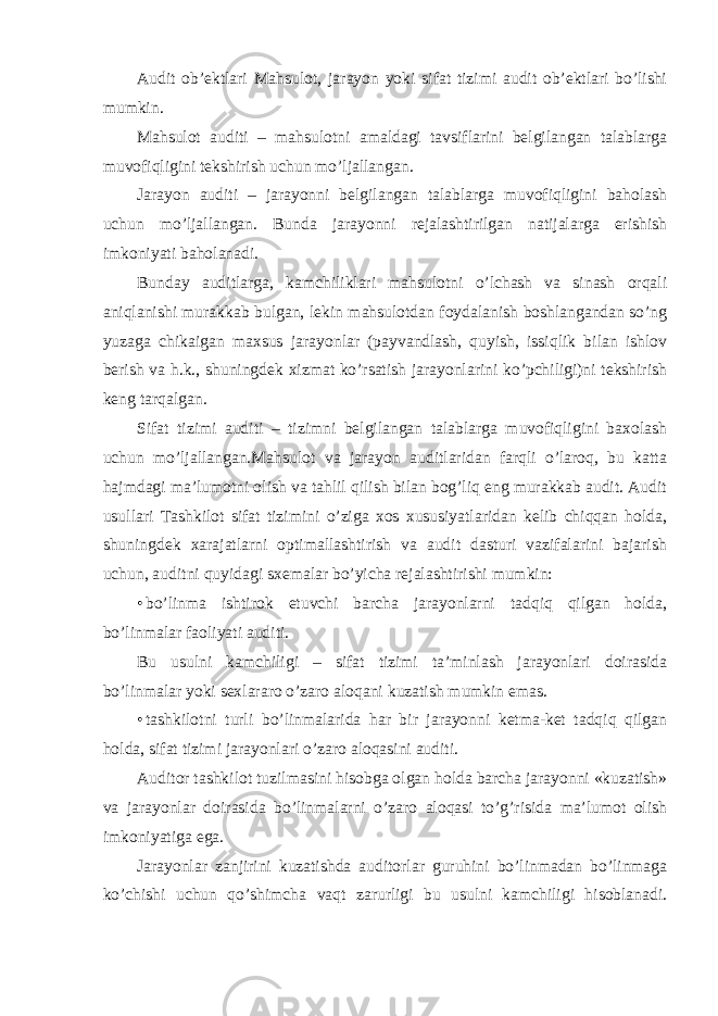 Audit ob’ektlari Mahsulot, jarayon yoki sifat tizimi audit ob’ektlari bo’lishi mumkin. Mahsulot auditi – mahsulotni amaldagi tavsiflarini belgilangan talablarga muvofiqligini tekshirish uchun mo’ljallangan. Jarayon auditi – jarayonni belgilangan talablarga muvofiqligini baholash uchun mo’ljallangan. Bunda jarayonni rejalashtirilgan natijalarga erishish imkoniyati baholanadi. Bunday auditlarga, kamchiliklari mahsulotni o’lchash va sinash orqali aniqlanishi murakkab bulgan, lekin mahsulotdan foydalanish boshlangandan so’ng yuzaga chikaigan maxsus jarayonlar (payvandlash, quyish, issiqlik bilan ishlov berish va h.k., shuningdek xizmat ko’rsatish jarayonlarini ko’pchiligi)ni tekshirish keng tarqalgan. Sifat tizimi auditi – tizimni belgilangan talablarga muvofiqligini baxolash uchun mo’ljallangan.Mahsulot va jarayon auditlaridan farqli o’laroq, bu katta hajmdagi ma’lumotni olish va tahlil qilish bilan bog’liq eng murakkab audit. Audit usullari Tashkilot sifat tizimini o’ziga xos xususiyatlaridan kelib chiqqan holda, shuningdek xarajatlarni optimallashtirish va audit dasturi vazifalarini bajarish uchun, auditni quyidagi sxemalar bo’yicha rejalashtirishi mumkin: • bo’linma ishtirok etuvchi barcha jarayonlarni tadqiq qilgan holda, bo’linmalar faoliyati auditi. Bu usulni kamchiligi – sifat tizimi ta’minlash jarayonlari doirasida bo’linmalar yoki sexlararo o’zaro aloqani kuzatish mumkin emas. • tashkilotni turli bo’linmalarida har bir jarayonni ketma-ket tadqiq qilgan holda, sifat tizimi jarayonlari o’zaro aloqasini auditi. Auditor tashkilot tuzilmasini hisobga olgan holda barcha jarayonni «kuzatish» va jarayonlar doirasida bo’linmalarni o’zaro aloqasi to’g’risida ma’lumot olish imkoniyatiga ega. Jarayonlar zanjirini kuzatishda auditorlar guruhini bo’linmadan bo’linmaga ko’chishi uchun qo’shimcha vaqt zarurligi bu usulni kamchiligi hisoblanadi. 