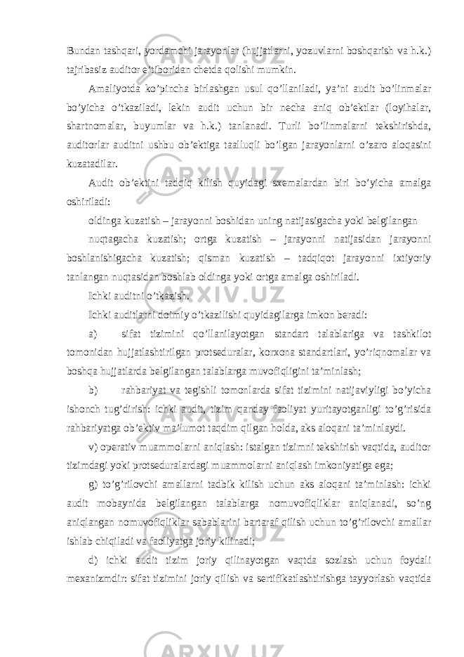 Bundan tashqari, yordamchi jarayonlar (hujjatlarni, yozuvlarni boshqarish va h.k.) tajribasiz auditor e’tiboridan chetda qolishi mumkin. Amaliyotda ko’pincha birlashgan usul qo’llaniladi, ya’ni audit bo’linmalar bo’yicha o’tkaziladi, lekin audit uchun bir necha aniq ob’ektlar (loyihalar, shartnomalar, buyumlar va h.k.) tanlanadi. Turli bo’linmalarni tekshirishda, auditorlar auditni ushbu ob’ektiga taalluqli bo’lgan jarayonlarni o’zaro aloqasini kuzatadilar. Audit ob’ektini tadqiq kilish quyidagi sxemalardan biri bo’yicha amalga oshiriladi: oldinga kuzatish – jarayonni boshidan uning natijasigacha yoki belgilangan nuqtagacha kuzatish; ortga kuzatish – jarayonni natijasidan jarayonni boshlanishigacha kuzatish; qisman kuzatish – tadqiqot jarayonni ixtiyoriy tanlangan nuqtasidan boshlab oldinga yoki ortga amalga oshiriladi. Ichki auditni o’tkazish. Ichki auditlarni doimiy o’tkazilishi quyidagilarga imkon beradi: a) sifat tizimini qo’llanilayotgan standart talablariga va tashkilot tomonidan hujjatlashtirilgan protseduralar, korxona standartlari, yo’riqnomalar va boshqa hujjatlarda belgilangan talablarga muvofiqligini ta’minlash; b) rahbariyat va tegishli tomonlarda sifat tizimini natijaviyligi bo’yicha ishonch tug’dirish: ichki audit, tizim qanday faoliyat yuritayotganligi to’g’risida rahbariyatga ob’ektiv ma’lumot taqdim qilgan holda, aks aloqani ta’minlaydi. v) operativ muammolarni aniqlash: istalgan tizimni tekshirish vaqtida, auditor tizimdagi yoki protseduralardagi muammolarni aniqlash imkoniyatiga ega; g) to’g’rilovchi amallarni tadbik kilish uchun aks aloqani ta’minlash: ichki audit mobaynida belgilangan talablarga nomuvofiqliklar aniqlanadi, so’ng aniqlangan nomuvofiqliklar sabablarini bartaraf qilish uchun to’g’rilovchi amallar ishlab chiqiladi va faoliyatga joriy kilinadi; d) ichki audit tizim joriy qilinayotgan vaqtda sozlash uchun foydali mexanizmdir: sifat tizimini joriy qilish va sertifikatlashtirishga tayyorlash vaqtida 