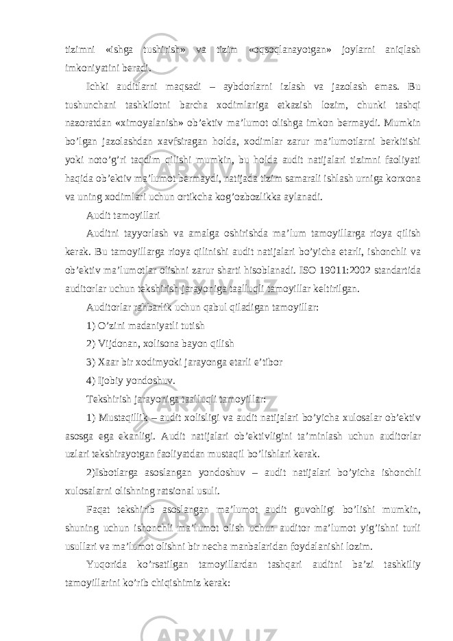 tizimni «ishga tushirish» va tizim «oqsoqlanayotgan» joylarni aniqlash imkoniyatini beradi. Ichki auditlarni maqsadi – aybdorlarni izlash va jazolash emas. Bu tushunchani tashkilotni barcha xodimlariga etkazish lozim, chunki tashqi nazoratdan «ximoyalanish» ob’ektiv ma’lumot olishga imkon bermaydi. Mumkin bo’lgan jazolashdan xavfsiragan holda, xodimlar zarur ma’lumotlarni berkitishi yoki noto’g’ri taqdim qilishi mumkin, bu holda audit natijalari tizimni faoliyati haqida ob’ektiv ma’lumot bermaydi, natijada tizim samarali ishlash urniga korxona va uning xodimlari uchun ortikcha kog’ozbozlikka aylanadi. Audit tamoyillari Auditni tayyorlash va amalga oshirishda ma’lum tamoyillarga rioya qilish kerak. Bu tamoyillarga rioya qilinishi audit natijalari bo’yicha etarli, ishonchli va ob’ektiv ma’lumotlar olishni zarur sharti hisoblanadi. ISO 19011:2002 standartida auditorlar uchun tekshirish jarayoniga taalluqli tamoyillar keltirilgan. Auditorlar rahbarlik uchun qabul qiladigan tamoyillar: 1) O’zini madaniyatli tutish 2) Vijdonan, xolisona bayon qilish 3) Xaar bir xodimyoki jarayonga etarli e’tibor 4) Ijobiy yondoshuv. Tekshirish jarayoniga taalluqli tamoyillar: 1) Mustaqillik – audit xolisligi va audit natijalari bo’yicha xulosalar ob’ektiv asosga ega ekanligi. Audit natijalari ob’ektivligini ta’minlash uchun auditorlar uzlari tekshirayotgan faoliyatdan mustaqil bo’lishlari kerak. 2)Isbotlarga asoslangan yondoshuv – audit natijalari bo’yicha ishonchli xulosalarni olishning ratsional usuli. Faqat tekshirib asoslangan ma’lumot audit guvohligi bo’lishi mumkin, shuning uchun ishonchli ma’lumot olish uchun auditor ma’lumot yig’ishni turli usullari va ma’lumot olishni bir necha manbalaridan foydalanishi lozim. Yuqorida ko’rsatilgan tamoyillardan tashqari auditni ba’zi tashkiliy tamoyillarini ko’rib chiqishimiz kerak: 