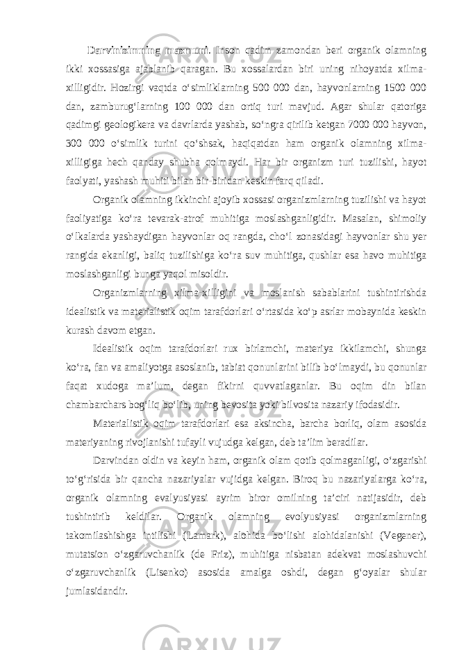 Darvinizimning mazmuni . Inson qadim zamondan beri organik olamning ikki xossasiga ajablanib qaragan. Bu xossalardan biri uning nihoyatda xilma- xilligidir. Hozirgi vaqtda о ‘simliklarning 500 000 dan, hayvonlarning 1500 000 dan, zamburug‘larning 100 000 dan ortiq turi mavjud. Agar shular qatoriga qadimgi geologikera va davrlarda yashab, s о ‘ngra qirilib ketgan 7000 000 hayvon, 300 000 о ‘simlik turini q о ‘shsak, haqiqatdan ham organik olamning xilma- xilligiga hech qanday shubha qolmaydi. Har bir organizm turi tuzilishi, hayot faolyati, yashash muhiti bilan bir-biridan keskin farq qiladi. Organik olamning ikkinchi ajoyib xossasi organizmlarning tuzilishi va hayot faoliyatiga k о ‘ra tevarak-atrof muhitiga moslashganligidir. Masalan, shimoliy о ‘lkalarda yashaydigan hayvonlar oq rangda, ch о ‘l zonasidagi hayvonlar shu yer rangida ekanligi, baliq tuzilishiga k о ‘ra suv muhitiga, qushlar esa havo muhitiga moslashganligi bunga yaqol misoldir. Organizmlarning xilma-xilligini va moslanish sabablarini tushintirishda idealistik va materialistik oqim tarafdorlari о ‘rtasida k о ‘p asrlar mobaynida keskin kurash davom etgan. Idealistik oqim tarafdorlari rux birlamchi, materiya ikkilamchi, shunga k о ‘ra, fan va amaliyotga asoslanib, tabiat qonunlarini bilib b о ‘lmaydi, bu qonunlar faqat xudoga ma’lum, degan fikirni quvvatlaganlar. Bu oqim din bilan chambarchars bog‘liq b о ‘lib, uning bevosita yoki bilvosita nazariy ifodasidir. Materialistik oqim tarafdorlari esa aksincha, barcha borliq, olam asosida materiyaning rivojlanishi tufayli vujudga kelgan, deb ta’lim beradilar. Darvindan oldin va keyin ham, organik olam qotib qolmaganligi, о ‘zgarishi t о ‘g‘risida bir qancha nazariyalar vujidga kelgan. Biroq bu nazariyalarga k о ‘ra, organik olamning evalyusiyasi ayrim biror omilning ta’ciri natijasidir, deb tushintirib keldilar. Organik olamning evolyusiyasi organizmlarning takomilashishga intilishi (Lamark), alohida b о ‘lishi alohidalanishi (Vegener), mutatsion о ‘zgaruvchanlik (de Friz), muhitiga nisbatan adekvat moslashuvchi о ‘zgaruvchanlik (Lisenko) asosida amalga oshdi, degan g‘oyalar shular jumlasidandir. 