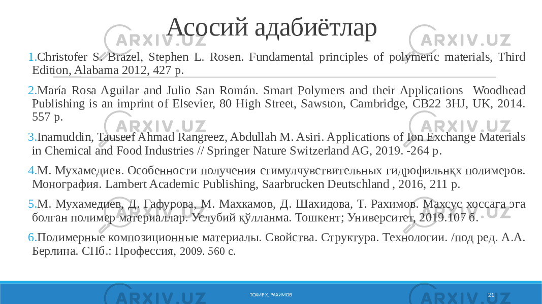 Асосий адабиётлар 1. Christofer S. Brazel, Stephen L. Rosen. Fundamental principles of polymeric materials, Third Edition, Alabama 2012, 427 p. 2. María Rosa Aguilar and Julio San Román. Smart Polymers and their Applications Woodhead Publishing is an imprint of Elsevier, 80 High Street, Sawston, Cambridge, CB22 3HJ, UK, 2014. 557 р. 3. Inamuddin, Tauseef Ahmad Rangreez, Abdullah M. Asiri. Applications of Ion Exchange Materials in Chemical and Food Industries // Springer Nature Switzerland AG, 2019. -264 р. 4. М. Мухамедиев. Особенности получения стимулчувствительных гидрофильнқх полимеров. Монография. Lambert Academic Publishing, Saarbrucken Deutschland , 2016, 211 p. 5. М. Мухамедиев, Д. Гафурова, М. Махкамов, Д. Шахидова, Т. Рахимов. Махсус хоссага эга болган полимер материаллар. Услубий қўлланма. Тошкент; Университет, 2019.107 б. 6. Полимерные композиционные материалы. Свойства. Структура. Технологии. /под ред. А.А. Берлина. СПб.: Профессия, 2009. 560 с. ТОХИР Х. РАХИМОВ 21 