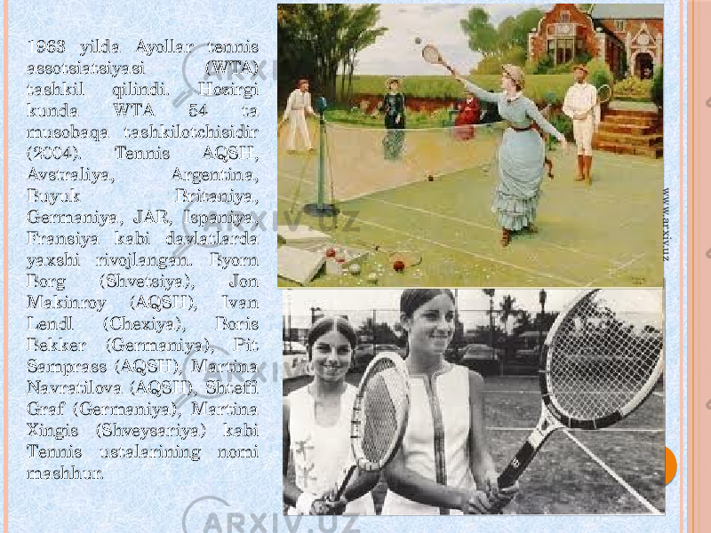 1963 yilda Ayollar tennis assotsiatsiyasi (WTA) tashkil qilindi. Hozirgi kunda WTA 54 ta musobaqa tashkilotchisidir (2004). Tennis AQSH, Avstraliya, Argentina, Buyuk Britaniya, Germaniya, JAR, Ispaniya, Fransiya kabi davlatlarda yaxshi rivojlangan. Byorn Borg (Shvetsiya), Jon Makinroy (AQSH), Ivan Lendl (Chexiya), Boris Bekker (Germaniya), Pit Samprass (AQSH), Martina Navratilova (AQSH), Shteffi Graf (Germaniya), Martina Xingis (Shveysariya) kabi Tennis ustalarining nomi mashhur.www.arxiv.uz 