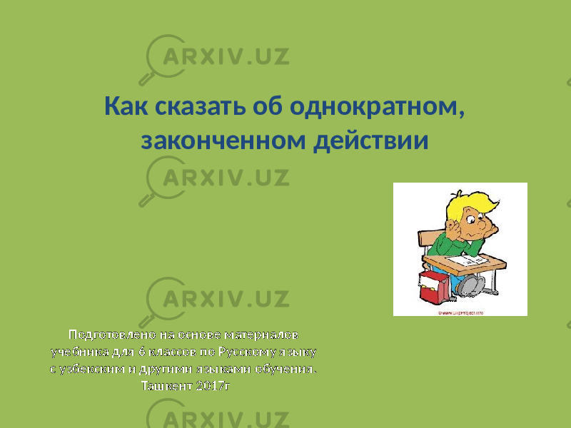 Как сказать об однократном, законченном действии Подготовлено на основе материалов учебника для 6 классов по Русскому языку с узбекским и другими языками обучения. Ташкент 2017г 