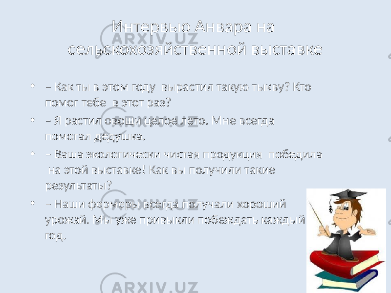 Интервью Анвара на сельскохозяйственной выставке • – Как ты в этом году вырастил такую тыкву? Кто помог тебе в этот раз? • – Я растил овощи целое лето. Мне всегда помогал дедушка. • – Ваша экологически чистая продукция победила на этой выставке! Как вы получили такие результаты? • – Наши фермеры всегда получали хороший урожай. Мы уже привыкли побеждать каждый год. 