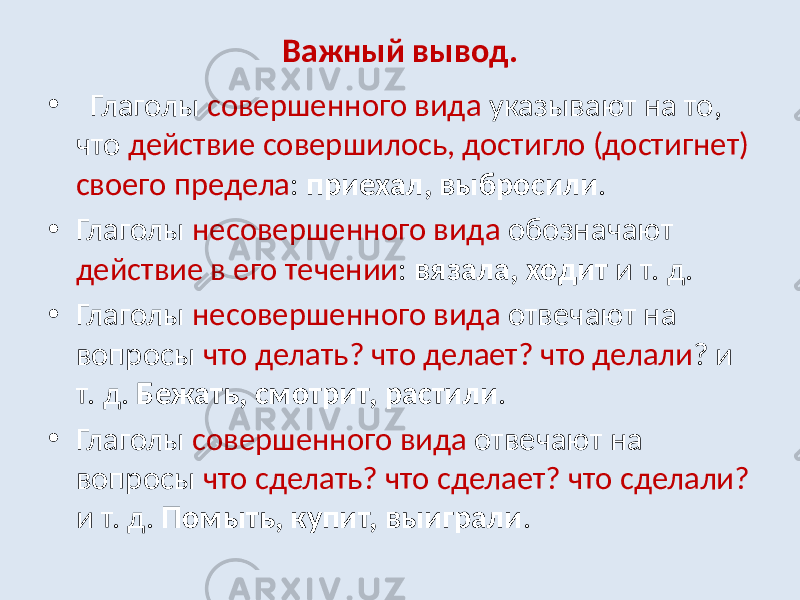 Важный вывод. • Глаголы совершенного вида указывают на то, что действие совершилось, достигло (достигнет) своего предела : приехал, выбросили . • Глаголы несовершенного вида обозначают действие в его течении : вязала, ходит и т. д. • Глаголы несовершенного вида отвечают на вопросы что делать? что делает? что делали ? и т. д. Бежать, смотрит, растили . • Глаголы совершенного вида отвечают на вопросы что сделать? что сделает? что сделали? и т. д. Помыть, купит, выиграли . 