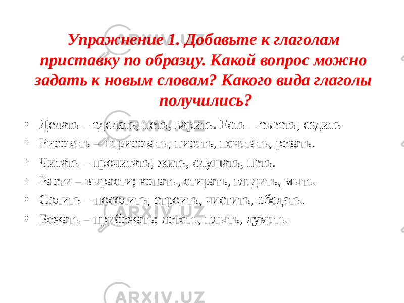 Упражнение 1. Добавьте к глаголам приставку по образцу. Какой вопрос можно задать к новым словам? Какого вида глаголы получились? • Делать – сделать; петь, варить. Есть – съесть; ездить. • Рисовать – нарисовать; писать, печатать, резать. • Читать – прочитать; жить, слушать, петь. • Расти – вырасти; копать, стирать, гладить, мыть. • Солить – посолить; строить, чистить, обедать. • Бежать – прибежать; лететь, плыть, думать. 