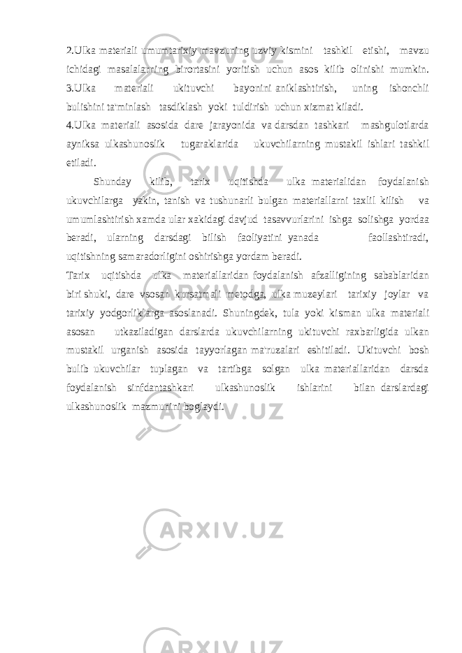 2. Ulka materiali umumtarixiy mavzuning uzviy kismini tashkil etishi, mavzu ichidagi masalalarning birortasini yoritish uchun asos kilib olinishi mumkin. 3. Ulka materiali ukituvchi bayonini aniklashtirish, uning ishonchli bulishini ta&#39;minlash tasdiklash yoki tuldirish uchun xizmat kiladi. 4. Ulka materiali asosida dare jarayonida va darsdan tashkari mashgulotlarda ayniksa ulkashunoslik tugaraklarida ukuvchilarning mustakil ishlari tashkil etiladi. Shunday kilib, tarix uqitishda ulka materialidan foydalanish ukuvchilarga yakin, tanish va tushunarli bulgan materiallarni taxlil kilish va umumlashtirish xamda ular xakidagi davjud tasavvurlarini ishga solishga yordaa beradi, ularning darsdagi bilish faoliyatini yanada faollashtiradi, uqitishning samaradorligini oshirishga yordam beradi. Tarix uqitishda ulka materiallaridan foydalanish afzalligining sabablaridan biri shuki, dare vsosan kursatmali metodga, ulka muzeylari tarixiy joylar va tarixiy yodgorliklarga asoslanadi. Shuningdek, tula yoki kisman ulka materiali asosan utkaziladigan darslarda ukuvchilarning ukituvchi raxbarligida ulkan mustakil urganish asosida tayyorlagan ma&#39;ruzalari eshitiladi. Ukituvchi bosh bulib ukuvchilar tuplagan va tartibga solgan ulka materiallaridan darsda foydalanish sinfdantashkari ulkashunoslik ishlarini bilan darslardagi ulkashunoslik mazmunini boglaydi. 