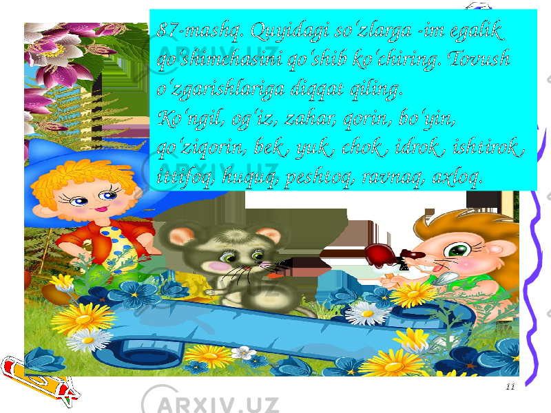 1187-mashq. Quyidagi so‘zlarga -im egalik qo‘shimchasini qo‘shib ko‘chiring. Tovush o‘zgarishlariga diqqat qiling. Ko‘ngil, og‘iz, zahar, qorin, bo‘yin, qo‘ziqorin, bek , yuk , chok , idrok , ishtirok , ittifoq, huquq, peshtoq, ravnaq, axloq. 