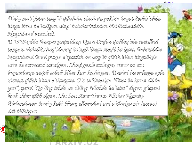 4Diniy ma’rifatni targ‘ib qilishda, tinch va pokiza hayot kechirishda bizga ibrat bo‘ladigan ulug‘ bobolarimizdan biri Bahouddin Naqshband sanaladi. U 1318-yilda Buxoro yaqinidagi Qasri Orifon qishlog‘ida tavallud topgan. Bolalik chog‘idanoq ko‘ngli ilmga moyil bo‘lgan. Bahouddin Naqshband ilmni puxta o‘rganish va targ‘ib qilish bilan birgalikda usta hunarmand sanalgan. Shoyi gazlamalarga, temir va mis buyumlarga naqsh solish bilan kun kechirgan. Umrini insonlarga xolis xizmat qilish bilan o‘tkazgan. O‘z ta’limotiga “Dast ba kor-u dil ba yor!”, ya’ni “Qo‘ling ishda va diling Allohda bo‘lsin!” degan g‘oyani bosh shior qilib olgan. Shu bois Amir Temur, Alisher Navoiy, Abdurahmon Jomiy kabi Sharq allomalari uni o‘zlariga pir (ustoz) deb bilishgan 