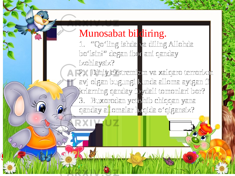 5Munosabat bildiring. 1. “Qo‘ling ishda va diling Allohda bo‘lsin!” degan ibor ani qanday izohlaysiz? 2. Diniy ekstremizm va xalqaro terrorizm avj olgan bugungi kunda alloma aytgan fi krlarning qanday foydali tomonlari bor? 3. Buxorodan yetishib chiqqan yana qanday allomalar haqida o‘qigansiz? 