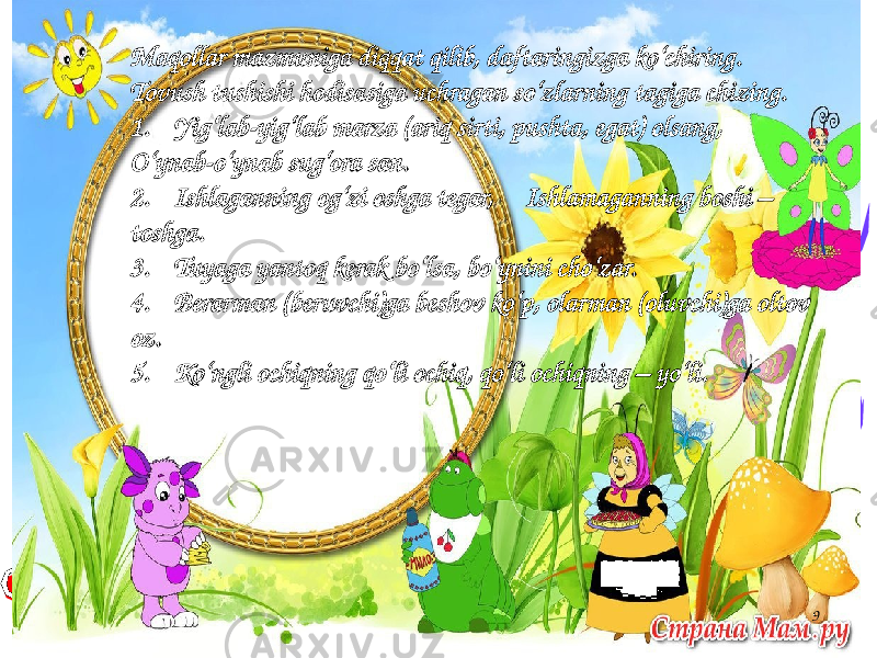 9Maqollar mazmuniga diqqat qilib, daftaringizga ko‘chiring. Tovush tushishi hodisasiga uchragan so‘zlarning tagiga chizing. 1. Yig‘lab-yig‘lab marza (ariq sirti, pushta, egat) olsang, O‘ynab-o‘ynab sug‘ora san. 2. Ishlaganning og‘zi oshga tegar, Ishlamaganning boshi – toshga. 3. Tuyaga yantoq kerak bo‘lsa, bo‘ynini cho‘zar. 4. Berarman (beruvchi)ga beshov ko‘p, olarman (oluvchi)ga oltov oz. 5. Ko‘ngli ochiqning qo‘li ochiq, qo‘li ochiqning – yo‘li. 