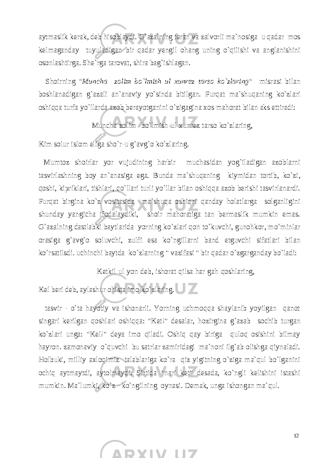 aytmaslik kerak, deb hisoblaydi. G`azalning teran va zalvorli ma`nosiga u qadar mos kelmaganday tuyuladigan bir qadar yengil ohang uning o`qilishi va anglanishini osonlashtirga. She`rga tarovat, shira bag`ishlagan. Shoirning &#34; Muncha zolim bo`lmish ul xunrez tarso ko`zlaring &#34; misrasi bilan boshlanadigan g`azali an`anaviy yo`sinda bitilgan. Furqat ma`shuqaning ko`zlari oshiqqa turfa yo`llarda azob berayotganini o`zigagina xos mahorat bilan aks ettiradi: Muncha zolim bo`lmish ul xunrez tarso ko`zlaring, Kim solur islom eliga sho`r-u g`avg`o ko`zlaring. Mumtoz shoirlar yor vujudining harbir muchasidan yog`iladigan azoblarni tasvirlashning boy an`anasiga ega. Bunda ma`shuqaning kiymidan tortib, ko`zi, qoshi, kipriklari, tishlari, qo`llari turli yo`llar bilan oshiqqa azob berishi tasvirlanardi. Furqat birgina ko`z vositasida ma`shuqa oshiqni qanday holatlarga solganligini shunday yangicha ifodalaydiki, shoir mahoratiga tan bermaslik mumkin emas. G`azalning dastlabki baytlarida yorning ko`zlari qon to`kuvchi, gunohkor, mo`minlar orasiga g`avg`o soluvchi, zulfi esa ko`ngillarni band etguvchi sifatlari bilan ko`rsatilsdi. uchinchi baytda ko`zlarning &#34; vazifasi &#34; bir qadar o`zgarganday bo`ladi: Ketkil ul yon deb, ishorat qilsa har gah qoshlaring, Kel beri deb, aylashur ohista imo ko`zlaring. tasvir - o`ta hayotiy va ishonarli. Yorning uchmoqqa shaylanib yoyilgan qanot singari kerilgan qoshlari oshiqqa: &#34;Ket!&#34; desalar, hozirgina g`azab sochib turgan ko`zlari unga: &#34;Kel!&#34; deya imo qiladi. Oshiq qay biriga quloq osishini bilmay hayron. zamonaviy o`quvchi bu satrlar zamiridagi ma`noni ilg`ab olishga qiynaladi. Holbuki, milliy axloqimiz talablariga ko`ra qiz yigitning o`ziga ma`qul bo`lganini ochiq aytmaytdi, aytolmaydi. Sirtida &#34;nari ket&#34; desada, ko`ngli kelishini istashi mumkin. Ma`lumki, ko`z - ko`ngilning oynasi. Demak, unga ishongan ma`qul. 12 