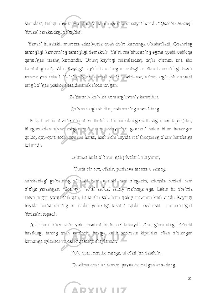 shundaki, tashqi obyektiv omilga ichki- subyektiv xuxsiyat beradi. &#34; Qoshlar tarang &#34; ifodasi harakatdagi chizgidir. Yaxshi bilasizki, mumtoz adabiyotda qosh doim kamonga o`xshatiladi. Qoshning tarangligi kamonning tarangligi demakdir. Ya`ni ma`shuqaning egma qoshi oshiqqa qaratilgan tarang kamondir. Uning keyingi misralardagi og`ir qismati ana shu holatning natijasidir. Keyingi baytda ham turg`un chizgilar bilan harakatdagi tasvir yonma-yon keladi. Ya`ni ko`ylak, kamzul statik tasvirlansa, ro`mol og`ushida ahvoli tang bo`lgan peshona esa dinamik ifoda topgan: Za`faroniy ko`ylak uzra arg`uvoniy kamzihur, Ro`ymol og`ushidin peshonaning ahvoli tang. Furqat uchinchi va to`rtinchi bautlarida oltin uzukdan go`zallashgan nozik panjalar, bilaguzukdan ziynatlashgan qo`l, kumushday tish, gavharli halqa bilan bezangan quloq, qop-qora soch tasvirini bersa, beshinchi baytda ma`shuqaning o`zini harakatga keltiradi: G`amza birla o`ltirur, gah jilvalar birla yurur, Turfa bir noz, ofarin, purishva tannoz u satang. harakatdagi go`zalning o`tirishi ham, yurishi ham o`zgachs, adoqsiz nozlari ham o`ziga yarashgan. &#34; Satang &#34; so`zi aslida, salbiy ma`noga ega. Lekin bu she`rda tasvirlangan yorga tatbiqan, hatto shu so`z ham ijobiy mazmun kasb etadi. Keyingi baytda ma`shuqaning bu qadar yetukligi kishini aqldan ozdirishi mumkinligini ifodasini topadi . Asl shoir biror so`z yoki tasvirni bejiz qo`llamaydi. Shu g`azalning birinchi baytidagi tarang qosh yettinchi baytga kelib sanoqsiz kipriklar bilan o`qlangan kamonga aylanadi va oshiq qasdiga shaylanadi: Yo`q qutulmoqlik manga, ul ofati jon dastidin, Qasdima qoshlar kamon, payvasta mujgonlat xadang. 20 